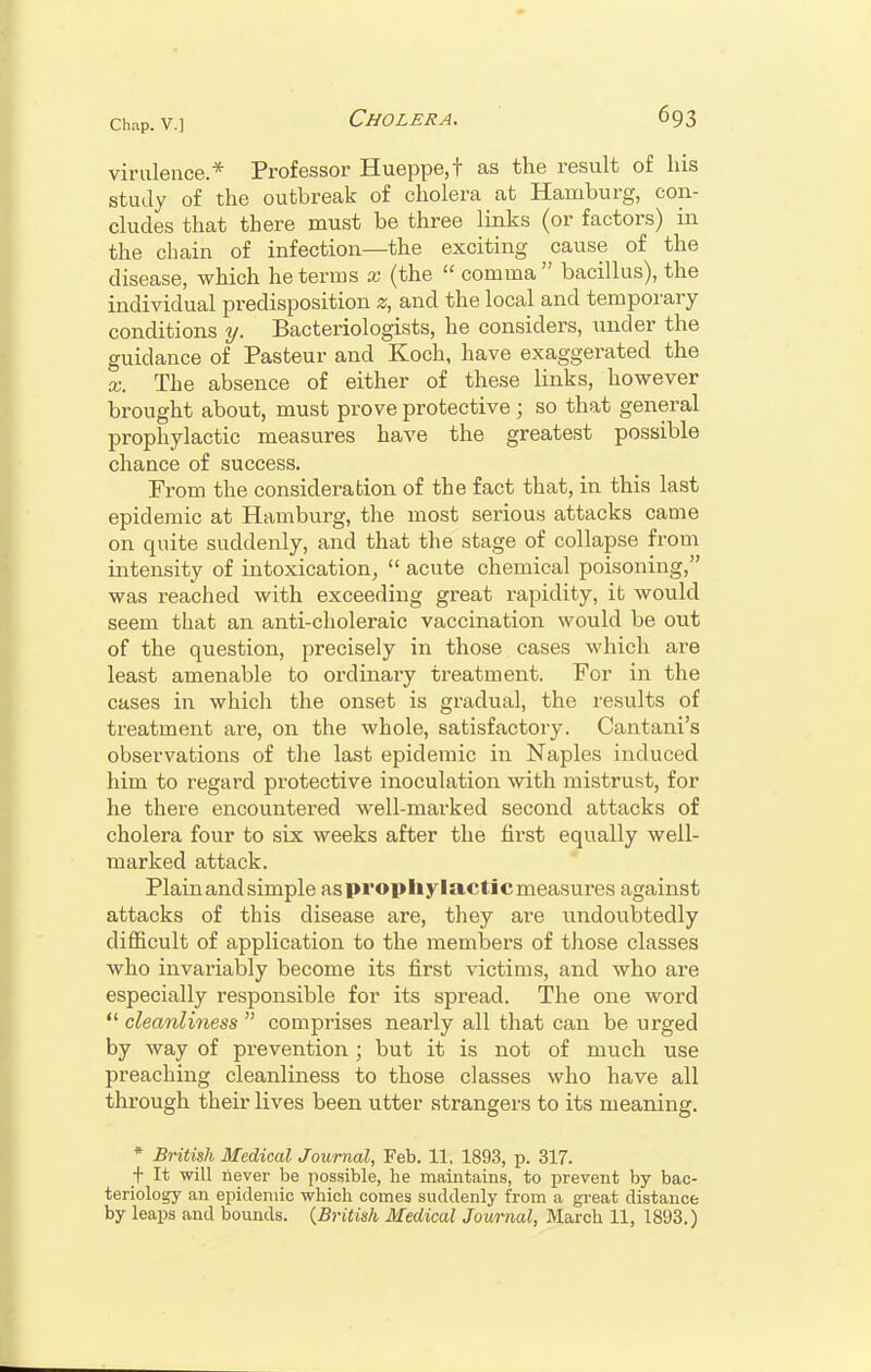 virulence* Professor Hueppe,t as the result of his study of the outbreak of cholera at Hamburg, con- cludes that there must be three links (or factors) in the chain of infection—the exciting cause of the disease, which he terms x (the comma bacillus), the individual predisposition z, and the local and temporary conditions y. Bacteriologists, he considers, under the guidance of Pasteur and Koch, have exaggerated the x. The absence of either of these links, however brought about, must prove protective j so that general prophylactic measures have the greatest possible chance of success. From the consideration of the fact that, in this last epidemic at Hamburg, the most serious attacks came on quite suddenly, and that the stage of collapse from intensity of intoxication,  acute chemical poisoning, was reached with exceeding great rapidity, it would seem that an anti-choleraic vaccination would be out of the question, precisely in those cases which are least amenable to ordinary treatment. For in the cases in which the onset is gradual, the results of treatment are, on the whole, satisfactory. Cantani's observations of the last epidemic in Naples induced him to regard protective inoculation with mistrust, for he there encountered well-marked second attacks of cholera four to six weeks after the first equally well- marked attack. Plain and simple aspropliylacticmeasures against attacks of this disease are, they are undoubtedly difficult of application to the members of those classes who invariably become its first victims, and who are especially responsible for its spread. The one word  cleanliness  comprises nearly all that can be urged by way of prevention ; but it is not of much use preaching cleanliness to those classes who have all through their lives been utter strangers to its meaning. * British Medical Journal, Feb. 11, 1893, p. 317. t It will never be possible, he maintains, to prevent by bac- teriology an epidemic which comes suddenly from a great distance by leaps and bounds. (British Medical Journal, March 11, 1893.)