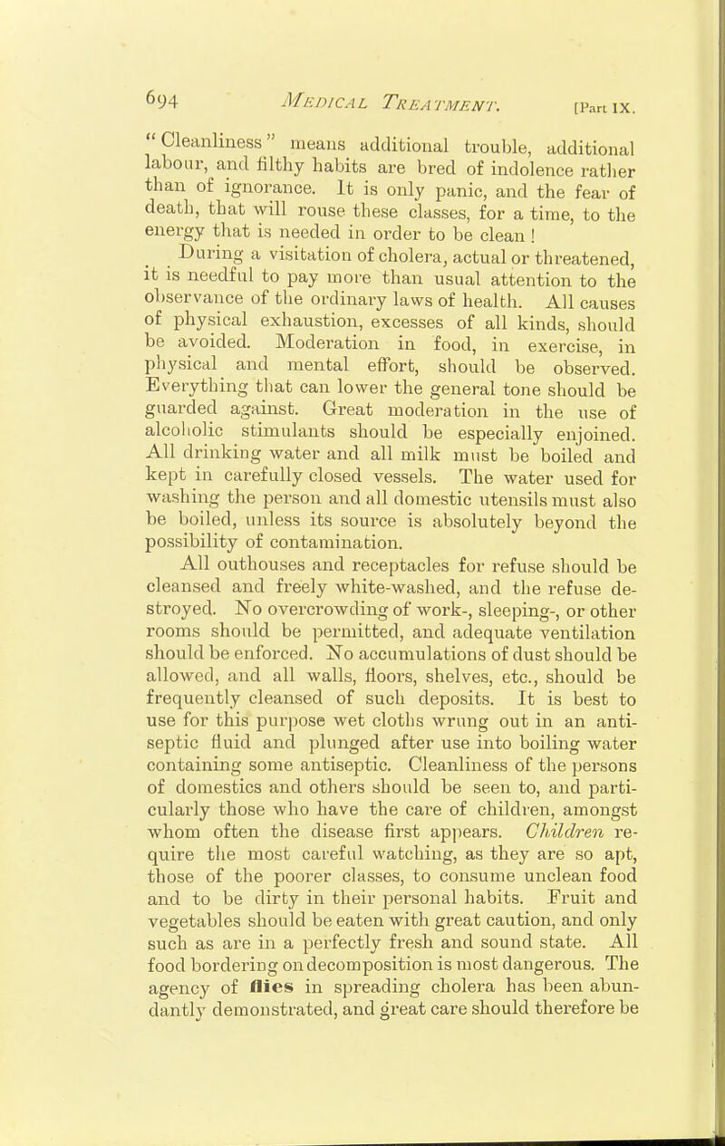 [Part IX. Cleanliness means additional trouble, additional labour, and filthy habits are bred of indolence rather than of ignorance. It is only panic, and the fear of death, that will rouse these classes, for a time, to the energy that is needed in order to be clean ! During a visitation of cholera, actual or threatened, it is needful to pay more than usual attention to the observance of the ordinary laws of health. All causes of physical exhaustion, excesses of all kinds, should be avoided. Moderation in food, in exercise in physical and mental effort, should be observed. Everything that can lower the general tone should be guarded against. Great moderation in the use of alcoholic stimulants should be especially enjoined. All drinking water and all milk must be boiled and kept in carefully closed vessels. The water used for washing the person and all domestic utensils must also be boiled, unless its source is absolutely beyond the possibility of contamination. All outhouses and receptacles for refuse should be cleansed and freely white-washed, and the refuse de- stroyed. No overcrowding of work-, sleeping-, or other rooms should be permitted, and adequate ventilation should be enforced. No accumulations of dust should be allowed, and all walls, floors, shelves, etc., should be frequently cleansed of such deposits. It is best to use for this purpose wet cloths wrung out in an anti- septic fluid and plunged after use into boiling water containing some antiseptic. Cleanliness of the persons of domestics and others should be seen to, and parti- cularly those who have the care of children, amongst whom often the disease first appears. Children re- quire the most careful watching, as they are so apt, those of the poorer classes, to consume unclean food and to be dirty in their personal habits. Fruit and vegetables should be eaten with great caution, and only such as are in a perfectly fresh and sound state. All food bordering on decomposition is most dangerous. The agency of flies in spreading cholera has been abun- dantly demonstrated, and great care should therefore be