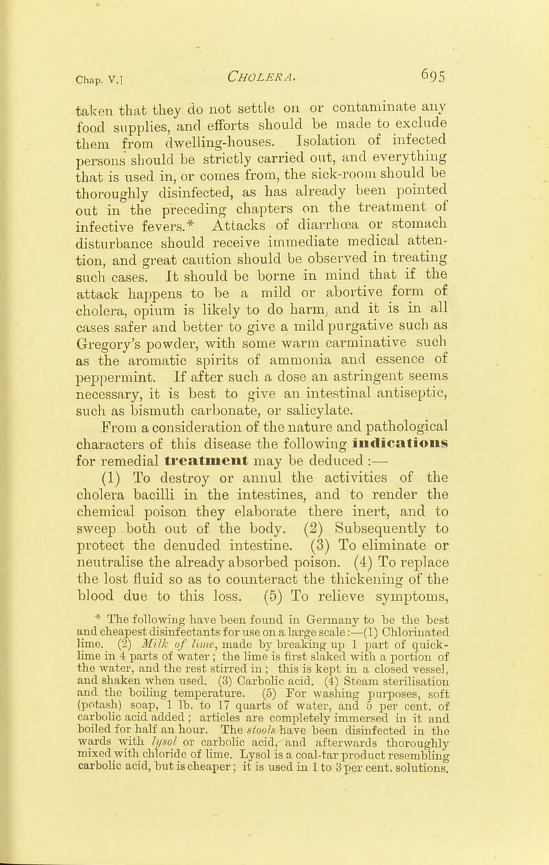 taken that they do uot settle on or contaminate any food supplies, and efforts should be made to exclude them from dwelling-houses. Isolation of infected persons should be strictly carried out, and everything that is used in, or comes from, the sick-room should be thoroughly disinfected, as has already been pointed out in the preceding chapters on the treatment of infective fevers.* Attacks of diarrhoea or stomach disturbance should receive immediate medical atten- tion, and great caution should be observed in treating such cases. It should be borne in mind that if the attack happens to be a mild or abortive form of cholera, opium is likely to do harm, and it is in all cases safer and better to give a mild purgative such as Gregory's powder, with some warm carminative such as the aromatic spirits of ammonia and essence of peppermint. If after such a dose an astringent seems necessary, it is best to give an intestinal antiseptic, such as bismuth carbonate, or salicylate. From a consideration of the nature and pathological characters of this disease the following indications for remedial treatment may be deduced :— (1) To destroy or annul the activities of the cholera bacilli in the intestines, and to render the chemical poison they elaborate there inert, and to sweep both out of the body. (2) Subsequently to protect the denuded intestine. (3) To eliminate or neutralise the already absorbed poison. (4) To replace the lost fluid so as to counteract the thickening of the blood due to this loss. (5) To relieve symptoms, * The following have been found in Germany to be the best and cheapest disinfectants for use on a large scale:—(1) Chlorinated lime. (2) Milk of lime, made by breaking up 1 part of quick- lime in 4 parts of water ; the lime is first slaked with a portion of the water, and the rest stirred in ; this is kept in a closed vessel, aud shaken when used. (3) Carbolic acid. (4) Steam sterilisation and the boiling temperature. (5) For washing purposes, soft (potash) soap, 1 lb. to 17 quarts of water, and 5 per cent, of carbolic acid added ; articles are completely immersed in it and boiled for half an hour. The stools have been disinfected in the wards with ///sol or carbolic acid, and afterwards thoroughly mixed with chloride of lime. Lysol is a coal-tar product resembling carbolic acid, but is cheaper; it is used in 1 to 3 per cent, solutions.