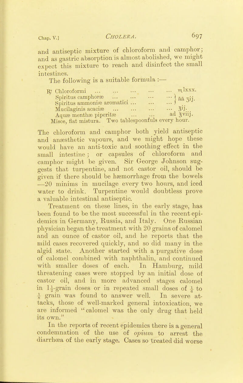 and antiseptic mixture of chloroform and camphor; and as gastric absorption is almost abolished, we might expect this mixture to reach and disinfect the small intestines. The following is a suitable formula :— iy Chloroformi mlxxx. Spiritus camphora ... 1 aa ^ij. Spiritus ammonite aromatici J Mucilaginis acacite S1];.. Aquas menthse piperita ... ... ad gviij. Misce, fiat mistuia. Two tablespoonfuls every hour. The chloroform and camphor both yield antiseptic and anesthetic vapours, and we might hope these would have an anti-toxic and soothing effect in the small intestine; or capsules of chloroform and camphor might be given. Sir George Johnson sug- gests that turpentine, and not castor oil, should be given if there should be haemorrhage from the bowels —20 minims in mucilage every two hours, and iced water to drink. Turpentine would doubtless prove a valuable intestinal antiseptic. Treatment on these lines, in the early stage, has been found to be the most successful in the recent epi- demics in Germany, Russia, and Italy. One Russian physician began the treatment with 20 grains of calomel and an ounce of castor oil, and he reports that the mild cases recovered quickly, and so did many in the algid state. Another started with a purgative dose of calomel combined with naphthalin, and continued with smaller doses of each. In Hamburg, mild threatening cases were stopped by an initial dose of castor oil, and in more advanced stages calomel in 1^-grain doses or in repeated small doses of \ to i grain was found to answer well. In severe at- tacks, those of well-marked general intoxication, we are informed  calomel was the only drug that held its own. In the reports of recent epidemics there is a general condemnation of the use of opium to arrest the diarrhoea of the early stage. Cases so treated did worse