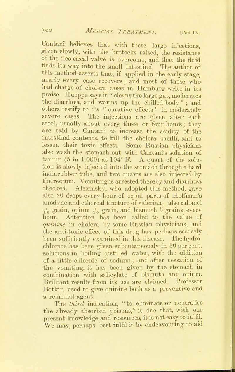 7 o o Medic a l Trea tment. \ Pan i x. Cantani believes that with these large injections, given slowly, with the buttocks raised, the resistance of the ileo-csecal valve is overcome, and that the fluid finds its way into the small intestine: The author of this method asserts that, if applied in the early stage, nearly every case recovers j and most of those who had charge of cholera cases in Hamburg write in its praise. Hueppe says it  cleans the large gut, moderates the diarrhoea, and warms up the chilled body ; and others testify to its  curative effects  in moderately severe cases. The injections are given after each stool, usually about every three or four hours; they are said by Cantani to increase the acidity of the intestinal contents, to kill the cholera bacilli, and to lessen their toxic effects. Some Russian physicians also wash the stomach out with Cantani's solution of tannin (5 in 1,000) at 104° P. A quart of the solu- tion is slowly injected into the stomach through a hard indiarubber tube, and two quarts are also injected by the rectum. Vomiting is arrested thereby and diarrhoea checked. Alexinsky, who adopted this method, gave also 20 drops every hour of equal parts of Hoffman's anodyne and ethereal tincture of valerian ; also calomel ■jL grain, opium grain, and bismuth 5 grains, every hour. Attention has been called to the value of quinine in cholera by some Russian physicians, and the anti-toxic effect of this drug has perhaps scarcely been sufficiently examined in this disease. The hydro- chlorate has been given subcutaneously in 30 per cent, solutions in boiling distilled water, with the addition of a little chloride of sodium; and after cessation of the vomiting, it has been given by the stomach in combination with salicylate of bismuth anrl opium. Brilliant results from its use are claimed. Professor Botkin used to give quinine both as a preventive and a remedial agent. The third indication, to eliminate or neutralise the already absorbed poisons, is one that, with our present knowledge and resources, it is not easy to fulfil. We may, perhaps best fulfil it by endeavouring to aid