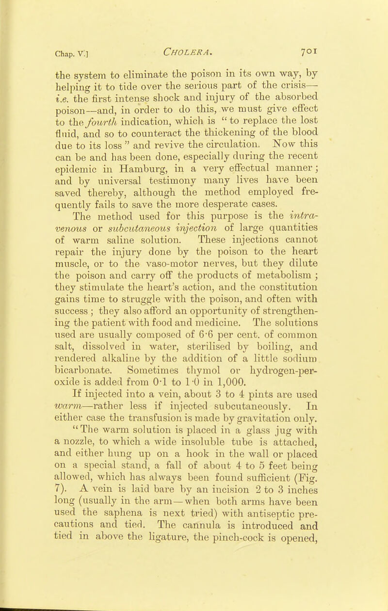 the system to eliminate the poison in its own way, by helping it to tide over the serious part of the crisis— i.e. the first intense shock and injury of the absorbed poison—and, in order to do this, we must give effect to the fourth indication, which is to replace the lost fluid, and so to counteract the thickening of the blood due to its loss  and revive the circulation. Now this can be and has been done, especially during the recent epidemic in Hamburg, in a very effectual manner; and by universal testimony many lives have been saved thereby, although the method employed fre- quently fails to save the more desperate cases. The method used for this purpose is the intra- venous or subcutaneous injection of large quantities of warm saline solution. These injections cannot repair the injury done by the poison to the heart muscle, or to the vaso-motor nerves, but they dilute the poison and carry off the products of metabolism ; they stimulate the heart's action, and the constitution gains time to struggle with the poison, and often with success ; they also afford an opportunity of strengthen- ing the patient with food and medicine. The solutions used are usually composed of 6-6 per cent, of common salt, dissolved in water, sterilised by boiling, and rendered alkaline by the addition of a little sodium bicarbonate. Sometimes thymol or hydrogen-per- oxide is added from (H to 1-0 in 1,000. If injected into a vein, about 3 to 4 pints are used warm—rather less if injected subcutaneously. In either case the transfusion is made by gravitation only. The warm solution is placed in a glass jug with a nozzle, to which a wide insoluble tube is attached, and either hung up on a hook in the wall or placed on a special stand, a fall of about 4 to 5 feet being allowed, which has always been found sufficient (Fig. 7). A vein is laid bare by an incision 2 to 3 inches long (usually in the arm—when both arms have been used the saphena is next tried) with antiseptic pre- cautions and tied. The cannula is introduced and tied in above the ligature, the pinch-cock is opened,