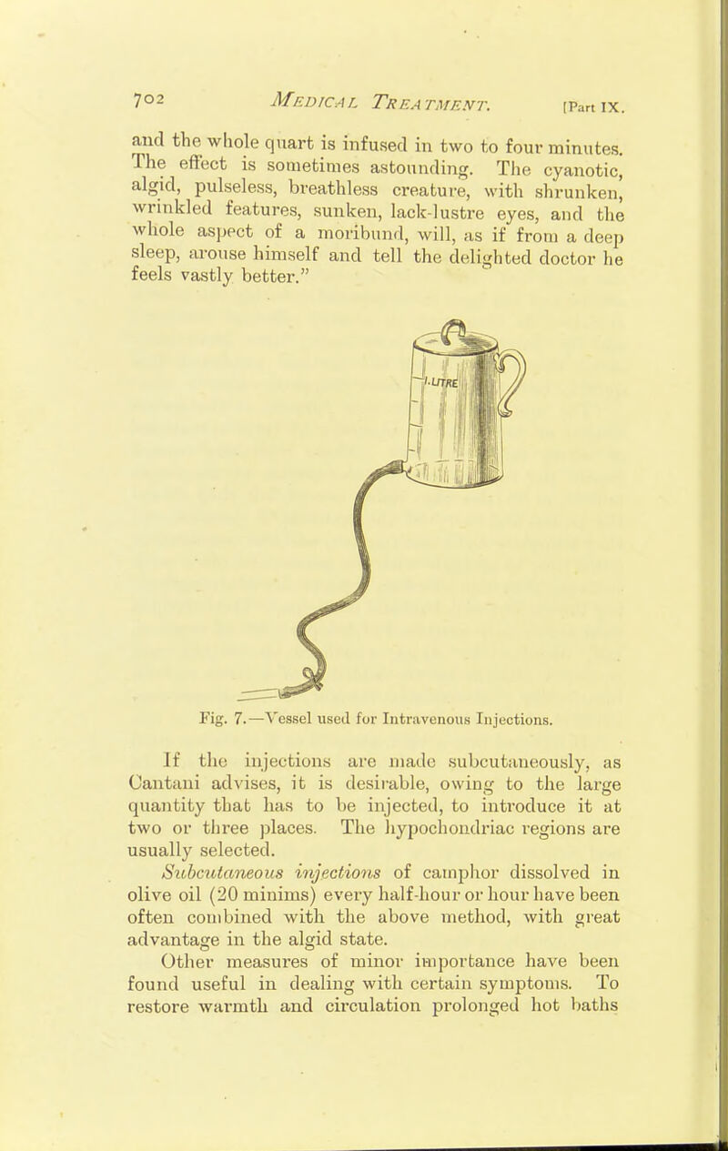 [Part IX. and the whole quart is infused in two to four minutes. The effect is sometimes astounding. The cyanotic, algid, pulseless, breathless creature, with shrunken' wrinkled features, sunken, lack-lustre eyes, and the whole aspect of a moribund, will, as if from a deep sleep, arouse himself and tell the delighted doctor he feels vastly better. Fig. 7.—Vessel used for Intravenous Injections. If the injections are made subcutaneously, as Cantani advises, it is desirable, owing to the large quantity that has to be injected, to introduce it at two or three places. The hypochondriac regions are usually selected. Subcutaneous injections of camphor dissolved in olive oil (20 minims) every half-hour or hour have been often combined with the above method, with great advantage in the algid state. Other measures of minor importance have been found useful in dealing with certain symptoms. To restore warmth and circulation prolonged hot baths