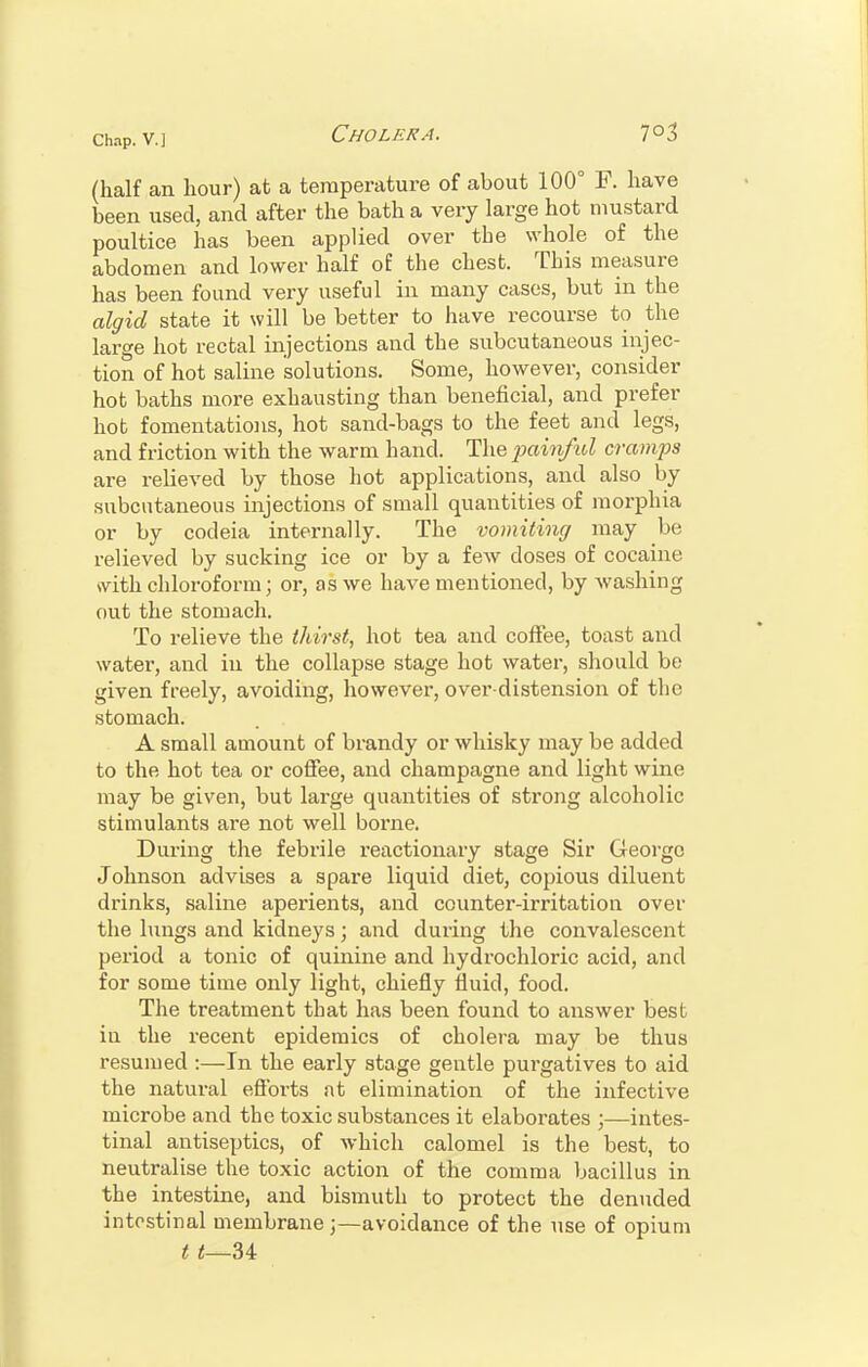 (half an hour) at a temperature of about 100° F. have been used, and after the bath a very large hot mustard poultice has been applied over the whole of the abdomen and lower half of the chest. This measure has been found very useful in many cases, but in the algid state it will be better to have recourse to the large hot rectal injections and the subcutaneous injec- tion of hot saline solutions. Some, however, consider hot baths more exhausting than beneficial, and prefer hot fomentations, hot sand-bags to the feet and legs, and friction with the warm hand. The painful cramps are relieved by those hot applications, and also by subcutaneous injections of small quantities of morphia or by codeia internally. The vomiting may be relieved by sucking ice or by a few doses of cocaine with chloroform; or, as we have mentioned, by washing out the stomach. To relieve the thirst, hot tea and coffee, toast and water, and in the collapse stage hot water, should be given freely, avoiding, however, over distension of the stomach. A small amount of brandy or whisky may be added to the hot tea or coffee, and champagne and light wine may be given, but large quantities of strong alcoholic stimulants are not well borne. During the febrile reactionary stage Sir George Johnson advises a spare liquid diet, copious diluent drinks, saline aperients, and counter-irritation over the lungs and kidneys; and during the convalescent period a tonic of quinine and hydrochloric acid, and for some time only light, chiefly fluid, food. The treatment that has been found to answer best in the recent epidemics of cholera may be thus resumed :—In the early stage gentle purgatives to aid the natural efforts at elimination of the infective microbe and the toxic substances it elaborates ;—intes- tinal antiseptics, of which calomel is the best, to neutralise the toxic action of the comma bacillus in the intestine, and bismuth to protect the denuded intestinal membraneavoidance of the use of opium t t—U