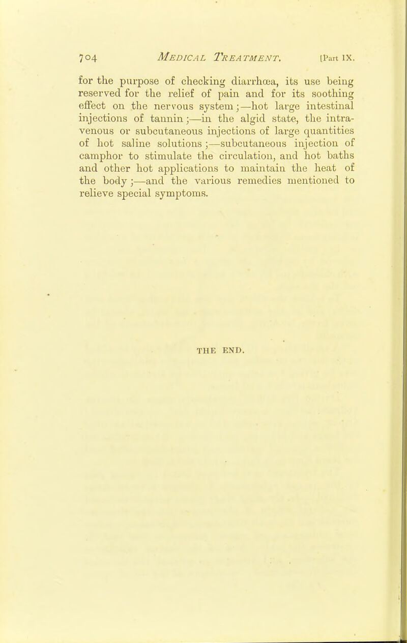 for the purpose of checking diarrhoea, its use being reserved for the relief of pain and for its soothing effect on the nervous system;—hot large intestinal injections of tannin;—in the algid state, the intra- venous or subcutaneous injections of large quantities of hot saline solutions ;—subcutaneous injection of camphor to stimulate the circulation, and hot baths and other hot applications to maintain the heat of the body ;—and the various remedies mentioned to relieve special symptoms. THE END.