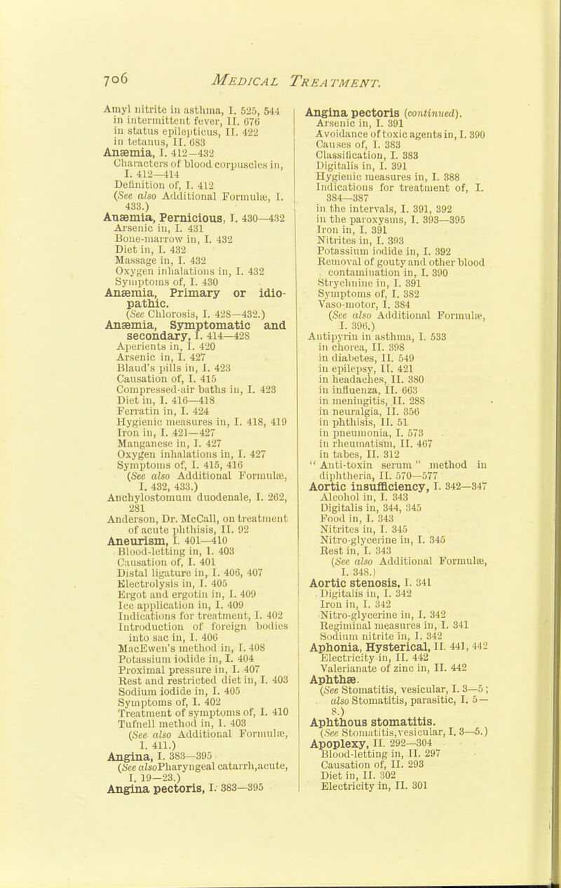 Amyl nitrite in asthma, I. 525, 544 in intermittent fever, II. 076 in status epilcptieus, II. 422 in tetanus, II, 083 Anaemia, t. 4 in-432 Characters of blood corpuscles in, I. 412—414 Definition of, I. 412 (See also Additional Formulas, I. 433.) Anaemia, Pernicious, I. 430—432 Arsenic in, I. 431 Bone-marrow in, I. 432 Diet in, I. 432 Massage in, I. 432 Oxygen inhalations in, I. 432 Symptoms of, I. 430 Anaemia, Primary or idio- pathic. (See Chlorosis, I. 42S—432.) Anaemia, Symptomatic and secondary, I. 414—42S Aperients in, I. 420 Arsenic in, L 427 Blaud's pills in, I. 423 Causation of, I. 415 Compressed-air baths in, I. 423 Diet in, I. 41(5—418 Ferial in in, I. 424 Hygienic measures in, I. 418, 419 Iron in, I. 421—427 Manganese in, I. 427 Oxygen inhalations in, I. 427 Symptoms of, I. 415, 416 (See also Additional Formulas, I. 432, 433.) Anchylostomum duodenale, I. 262, 281 Anderson, Dr. McCall, on treatment of acute phthisis, II. 02 Aneurism, I. 401—410 Blood-letting in, I. 403 Causation of, I. 401 Distal ligature in, I. 406, 407 Electrolysis in, I. 405 Ergot and ergotin in, L 409 Ice application in, I. 409 Indications for treatment, 1. 402 Introduction of foreign bodies into sac in, I. 406 MacEwen's method in, 1.40S Potassium iodide in, I. 404 Proximal pressure in, I. 407 Rest and restricted diet in, I. 403 Sodium iodide in, I. 405 Symptoms of, I. 402 Treatment of symptoms of, I. 410 Tufnell method in, 1. 403 (See also Additional Formula;, I. 411.) Angina, I. 383-395 (See aisoPharyngeal catarrh,acute, I. 19—23.) Angina pectoris, I. 383—395 Angina pectoris (continued). Arsenic in, I. 391 Avoidance of toxic agents in, I. 390 Causes of, I. 383 Classification, I. 3S3 Digitalis in, I. 391 Hygienic measures in, I. 388 Indications for treatment of, I. 3S4—387 in the intervals, I. 391, 392 ill the paroxysms, I. 393—395 Iron in, I. 391 Nitrites in, I. 393 Potassium iodide in, I. 392 Removal of gouty and other blood contamination in, I. 390 Strychnine in, I. 391 Symptoms of, I. 382 Yaso-motor, I. 384 (See also Additional Formula'. I. 396.) Autipyrin in asthma, I. 533 in chorea, II. 398 in diabetes, II. 549 in Bpilepsy, II. 421 in headaches, II. 3S0 in influenza, II. 663 in meningitis, II. 288 in neuralgia, II. 356 in phthisis, II. 51 in pneumonia, I. 573 in rheumatism, II. 467 in tabes, II. 312  Anti-toxin serum  method in diphtheria, II. 570—577 Aortic insufficiency, I. 342—347 Alcohol in, I. 343 Digitalis in, 344, 345 Food in, I. 343 Nitrites in, I. 345 Nitro glycerine in, I. 345 Rest in, I. 343 (See also Additional Formula;, I. 348.) Aortic stenosis. I. 841 Digitalis in, I. 342 Iron in, I. 342 Nitro-glycerine in, I. 342 Regiminal measures in, I. 341 Sodium nitrite in, I. 342 Aphonia, Hysterical, II. 441,412 Electricity in, II. 442 Valerianate of zinc in, II. 442 Aphthae. (See Stomatitis, vesicular, 1.3—5; also Stomatitis, parasitic, 1.5 — 8.) Aphthous stomatitis. (See Stomatitis,vesicular, I. 3—5.) Apoplexy, II. 292-304 Blood-letting in, II. 297 Causation of, II. 293 Diet in, II. 302 Electricity in, II. 301