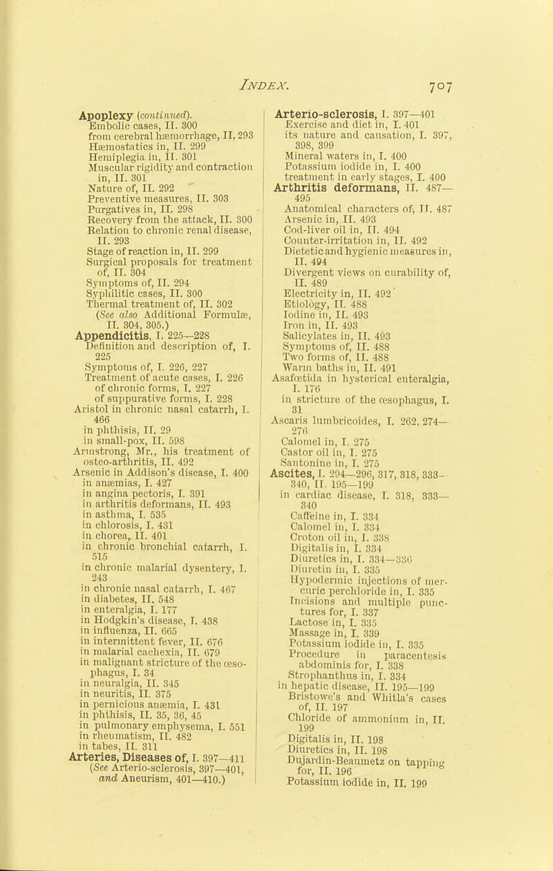 Apoplexy (continued). Embolic cases, II. 300 from cerebral haemorrhage, II, 293 Haemostatics in, II. 299 Hemiplegia in, II. 301 Muscular rigidity and contraction in, II. 301 Nature of, II. 292 Preventive measures, II. 303 Purgatives in, II. 298 Recovei'y from the attack, II. 300 Relation to chronic renal disease, II. 293 Stage of reaction in, II. 299 Surgical proposals for treatment of, II. 304 Symptoms of, II. 294 Syphilitic cases, II. 300 Thermal treatment of, II. 302 (See also Additional Formula?, II. 304, 305.) Appendicitis, I. 225—22s Definition and description of, I. 225 Symptoms of, I. 226, 227 Treatment of acute cases, I. 226 of chronic forms, I. 227 of suppurative forms, I. 228 Aristol in chronic nasal catarrh, I. 466 in phthisis, II. 29 in small-pox, II. 59S Armstrong, Mr., his treatment of osteo-arthritis, II. 492 Arsenic in Addison's disease, I. 400 in amemias, I. 427 in angina pectoris, I. 391 in arthritis deformans, II. 493 in asthma, I. 535 in chlorosis, I. 431 in chorea,. II. 401 in chronic bronchial catarrh, I. 515 in chronic malarial dysentery, I. 243 in chronic nasal catarrh, I. 467 in diabetes, II. 54S in enteralgia, I. 177 in Hodgkin's disease, I. 438 in influenza, II. 665 in intermittent fever, II. 676 in malarial cachexia, II. 679 in malignant stricture of the oeso- phagus, I. 34 in neuralgia, II. 345 in neuritis, II. 375 in pernicious anaemia, I. 431 in phthisis, II. 35, 36, 45 in pulmonary emphysema, I. 551 in rheumatism, II. 482 in tabes, II. 311 Arteries, Diseases of, I. 397—411 (See Arterio-sclerosis, 397—401, Arterio-sclerosis, i. 307—101 Exercise and diet in, I. 401 its nature and causation, I. 397, 39S, 399 Mineral waters in, I. 400 Potassium iodide in, I. 400 treatment in early stages, I. 400 Arthritis deformans, II. 487— 495 Anatomical characters of, II. 487 Arsenic in, II. 493 Cod-liver oil in, II. 494 Counter-irritation in, II. 492 Dietetic and hygienic measures in, II. 494 Divergent views on curability of, II. 489 Electricity in, II. 492 Etiology, II. 48S Iodine in, II. 493 Iron in, II. 493 Salicylates in, II. 493 Symptoms of, II. 488 Two forms of, II. 4S8 Warm baths in, II. 491 Asafcetida in hysterical enteralgia, I. 176 in stricture of the oesophagus, I. 31 A.scaris lumbricoides, I. 262, 274— 276 Calomel in, I. 275 Castor oil in, I. 275 Santonine in, I. 27.) Ascites, I. 294—296, 317, 318, 333- 310, II. 195—199 in cardiac disease, I. 318, 333— 340 Caffeine in, I. 334 Calomel in, I. 334 Croton oil in, I. ;;:>s Digitalis in, I. 38 I Diuretics in, I. 334—380 Diuretin in, I. 335 Hypodermic injections of mer- curic perchloride in, I. 335 Incisions and multiple punc- tures for, I. 337 Lactose in, I. 335 Massage in, I. 339 Potassium iodide in, I. 335 Procedure in paracentesis abdominis for, I. 338 Strophantus in, I. 334 in hepatic disease, II. 195—199 Bristowe's and Whitla's cases of, II. 197 Chloride of ammonium in II 199 Digitalis in, II. 198 Diuretics in, II. 198 Dujardin-Beaumetz on tappine for, II. 196