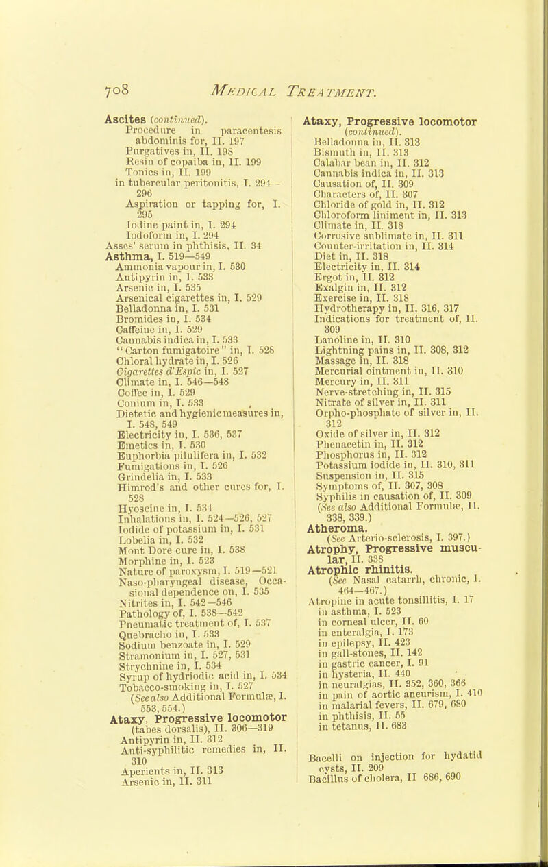 Ascites (continued). Procedure in paracentesis abdominis for, II. 19V Purgatives in, II. 19S Rfisin of cojiaiba in, II. 1!)9 Tonics in, II. 199 in tubercular peritonitis, I. 294— 296 Aspiration or tapping for, I. 290 Iodine paint in, I. 294 Iodoform in, I. 294 Asses' serum in phthisis, II. 34 Asthma, I. 519—549 Ammonia vapour in, I. 530 Antipyrin in, I. 533 Arsenic in, I. 535 Arsenical cigarettes in, I. 529 Belladonna in, I. 531 Bromides in, I. 534 Caffeine in, I. 529 Cannabis indica in, I. 533 Carton fumigatoire in, I. 528 Chloral hydrate in, I. 526 Cigarettes d'Espic in, I. 527 Climate in, I. 546—548 Coffee in, I. 529 Coniuin in, I. 533 , Dietetic and hygienic measures in, I. 548, 549 Electricity in, I. 536, 537 Emetics in, I. 530 Euphorbia pilulifera in, I. 532 Fumigations in, I. 520 Grindelia in, I. 533 Himrod's and other cures for, I. 528 Hyoscine in, I. 534 Inhalations in, 1. 524-526, 527 Iodide of potassium in, I. 531 Lobelia in, I. 532 Mont Dore cure in, I. 538 Morphine in, I. 523 Nature of paroxysm, I. 519—521 Naso-pharyngeal disease, Occa- sional dependence on, I. 535 Nitrites in, I. 542 -546 Pathology of, I. 53S—542 Pneumatic treatment of, I. 537 Quebracho in, I. 533 Sodium benzoate in, I. 529 Stramonium in, I. 527, 531 Strychnine in, I. 534 Syrup of hydriodic acid in, I. 534 Tobacco-smoking in, I. 527 (Scealso Additional Formula?, I. 553 554.) Ataxy, Progressive locomotor (tabes dorsalis), II. 306—319 Antipyrin in, II. 312 Anti-syphilitic remedies in, II. 310 Aperients in, II. 313 Arsenic in, II. 311 Ataxy, Progressive locomotor (continued). Belladonna In, II. 313 Bismuth in, II. 313 Calabar bean in, II. 312 Cannabis indica in, II. 313 Causation of, II. 309 Characters of, II. 307 Chloride of gold in, II. 312 Chloroform liniment in, II. 313 Climate in, II. 318 Corrosive sublimate in, II. 311 Counter-irritation in, II. 314 Diet in, II. 318 Electricity in, II. 314 Ergot in, II. 312 Exalgin in, II. 312 Exercise in, II. 318 Hydrotherapy in, II. 316, 317 Indications for treatment of, II. 309 Lanoline in, II. 310 Lightning pains in, II. 308, 312 Massage in, II. 318 Mercurial ointment in, II. 310 Mercury in, II. 311 Nerve-stretching in, II. 315 Nitrate of silver in, II. 311 Orpho-phosphate of silver in, II. 312 Oxide of silver in, II. 312 Phenacetin in, II. 312 Phosphorus in, II. 312 Potassium iodide in, II. 310, 311 Suspension in, II. 315 Symptoms of, II. 307, 308 Syphilis in causation of, II. 309 (See also Additional Formula?, II. 338, 339.) Atheroma. (See Arterio-sclerosis, I. 397.) Atrophy, Progressive muscu lar, H. 33S Atrophic rhinitis. (See Nasal catarrh, chronic, 1. 464—467.) Atropine in acute tonsillitis, I. 17 in asthma, I. 523 in corneal ulcer, II. 60 in enteralgia, I. 173 in epilepsy, II. 423 in gall-stones, II. 142 in gastric cancer, I. 91 in hysteria, II. 440 in neuralgias, II. 352, 360, 366 in pain of aortic aneurism, I. 410 in malarial fevers, II. 679, 080 in phthisis, II. 55 in tetanus, II. 683 Bacelli on injection for hydatid cysts, II. 209 Bacillus of cholera, II 686, 690