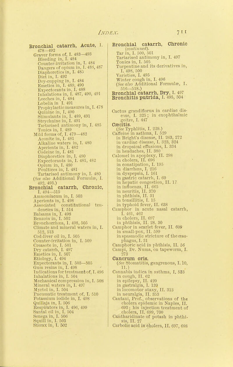 Bronchial catarrh, Acute, 1. 478—492 Graver forms of, I. 483—493 Bleeding in, I. 484 Counter-irritation in, I. 4S4 Dangers of opium in, I. 4S0, 4S7 Diaphoretics in, I. 4S5 Diet in, I. 492 Dry-cupping in, I. 4S4 Emetics in, I. 489, 490 Expectorants in, I. 48S Inhalations in, I. 487, 490, 491 Leeches in, 1. 484 Lobelia in I. 491 Prophylactic measures in, I. 478 Quinine in, I. 490 Stimulants in, I. 4S9, 491 Strychnine in, I. 491 Tartarised antimony in, I. 485 Tonics in, I. 489 Mild forms of, I. 479—4S2 Aconite in, I. 4S1 Alkaline waters in, I. 480 Aperients in, I. 482 Codeine in, I. 481 Diaphoretics in, 1. 480 Expectorants in, 1. 4S1, 4S2 Opium in, I. 4S0 Poultices in, I. 481 Tartarised antimony in, I. 4S0 (See also Additional Formula?, 1. 492, 493.) Bronchial catarrh, Chronic, I. 494—515 Amnioniacum in, I. 503 Aperients in, I. 49S Associated constitutional ten- dencies in, I. 514 Balsams in, I. 498 Benzoin in, I. 502 Bronchorrhoea, I. 49S, 505 Climate and mineral waters in, I. 512, 513 Cod-liver oil in, I. 505 Counter-irritation in, I. 509 Creasote in, I. 501 Dry catarrh, I. 497 Emetics in, I. 507 Etiology, I. 494 Expectorants in, I. 503—505 Gum resins in, I. 49S Indications for treatment of, I. 490 Inhalations in, I. 504 Mechanical compression in, I. 50S Mineral waters in, I. 497 Myrtol in, I. 504 Pneumatic treatment of, I. 510 Potassium iodide in, I. 49S Qnillaja in, I. 506 Respirators in, I. 49(3, 499 Santal oil in, I. 504 Senega in, I. 506 Squill in, I. 503 Storax in, 1. 502 Bronchial catarrh, Chronic (continued). Tar in, I. 500, 501 Tartarised antimony in, I. 497 Tonics in, I. 505 Turpentine and its derivatives in, I. 49S, 500 Varieties, I. 495 Winter cough in, I. 496 (See also Additional Formulae, I. 516—518.) Bronchial catarrh, Dry, I. 497 Bronchitis putrida, I. 495, 504 Cactus grandiflorus in cardiac dis- ease, I. 325 ; in exophthalmic goitre, I. 447 Caecitis. (See Typhlitis, I. 229.) Caffeine in asthma, I. 529 in Bright's disease, II. 263, 272 in cardiac disease, I. 323, 324 in dropsical effusions, I. 334 in headaches, II. 380 Calomel in apoplexy, II. 29S in cholera, II. 696 in constipation, I. 195 in diarrhoea, I. 216 in dyspepsia, I. 161 in gastric catarrh, I. CO in hepatic congestion, II. 17 in influenza, II. 665 in neuritis, II. 370 in phthisis, II. 31 in tonsillitis, I. 15 in typhoid fever, II. 638 Camphor in acute nasal catarrh, I. 401, 402 in cholera, II. 697 in phthisis, II. 2S, 30 Camphor in scarlet fever, II. 609 in small-pox, II. 699 in spasmodic stricture of the oeso- phagus, I. 31 Camphoric acid in phthisis, II. 66 Campi, Dr. Numa, ou tapeworm, I. 273 Cancrum oris. (See Stomatitis, gangrenous, 1.10, II. ) Cannabis indica in asthma, I. 533 in cough, II. 62 in epilepsy, II. 420 in gastralgia, I. 139 in locomotor ataxy, II. 313 in neuralgia, II. 353 Cantani, Prof., observations of the cholera epidemic in Naples, II. 693 ; his injection treatment of cholera, II. 699, 700 Cantharidinate of potash in phthi- sis, II. 27 Carbolic acid in cholera, II. 697, 60S