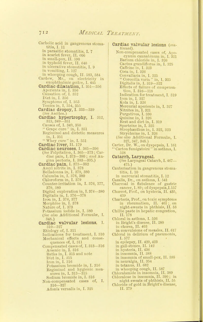 Carbolic acid in gangrenous stoma- titis, I. 11 in parasitic stomatitis, I. 7 in scarlet fever, II. 000 in small-pox, 11. 590 in typhoid fever, II. 640 in ulcerative stomatitis, I. 9 in vomiting, I. 127 in whooping cough, II. 5S3, 584 Cardew, Mr., on electricity in exophthalmic goitre, I. 445 Cardiac dilatation, I. 351—350 A perients in, I. 350 Causation of, I. 352 Diet iu, I. 350 Symptoms of, I. 353 Tonics in, I. 354, 355 Cardiac dropsy, I. 333—339 (See Ascites.) Cardiac hypertrophy, I. 812, 313, 349—351 Causes of, I. 349, 350  Grape cure in, I. 351 Regiminal and dietetic measures in, I. 351  Whey cure in, I. 351 Cardiac liver, II. 179 Cardiac neuroses, I. 305—390 (See Palpitation, I. 305—373 ; Car- diac pain, I. 373—380 ; and An- gina pectoris, I. 383—395.) Cardiac pain, I. 373-3S2 Amy! nitrite in, I. 378 Beliadonna in, I. 379, 380 Calumba in, I. 370, 380 Chloroform in, I. 37:1 Counter-irritation in, I. 370, 377, 379, 380 Digital exploration in, 1.374—380 Digitalis in, I. 370—378 Iron in, I. 376, 377 Morphine in, I. 378 Nature of, I. 373 Potassium iodide, in, I. 380 (Sec also Additional Formula1, I. 348.) Cardiac valvular lesions, I. 310—327 Etiology of, I. 311 Indications for treatment, I. 310 Mechanical effects and conse- quences of, I. 311 Compensated cases of, 1.313—316 Arsenic in, I. 316 Baths in, I. 315 and note Dirt ill, 1. 315 Iron in, I. 316 Potassium bromide in, I. 310 Regiminal ami hygienic mea- sures in, I. 313—315 Sodium bromide in, I. 316 Non-compensated cases of, I. 316—327 Adonis vernalis in, I. 325 Cardiac valvular lesions (con- tinued). Non-compensated eases of, Apo- cynum cannabinum in, I. 321 Barium chloride in, 1. Cactus grandiflorus in, I. 325 Caffeine in, I. 323 Coca in, I. 326 Convallaria in, 1. 825  Coronilla varia  in, 1. 325 Digitalis in, I. 319—322 Effects of failure of compensa- tion, I. 316—318 Indication for treatment, I. 319 Iron in, I. 327 Kola in, I. 326 Mercurial aperients in, I. 327 Nitrites in, I. 321 Purgatives, I. 330 Quinine in, I. 326 Rest and diet in, I. 319 Sparteine in, I. 325 Strophantus in, 1. 322, 323 Strychnine in, I. 326 (.Sec also Additional Formulas, 1. 327, 347, 348.) Carter, Dr. W., on dyspepsia, I. 101 '' Carton fumigatoire in asthma, I. 528 Catarrh, Laryngeal. (See Laryngeal Catarrh, I. 467— 475.) Cauterisation in gangrenous stoma- titis, I. 10 in mercurial stomatitis, I. 12 Cazalis, Dr., on asthma, I. 541 Charcoal in flatulence of gastric cancer, 1.89; of dyspepsia,1.157 Charcot, Prof., on hysteria, II. 435, 439 Charteris, Prof., on toxic symptoms in rheumatism, II. 401 ; on night-sweats in phthisis, II. 53 Chillie paste in hepatic congestion, II. 178 Chloral in asthma, I. 526 in Bright's disease, II. 280 in chorea, II. 403 in convulsions of measles, II. 017 Chloral in delirium of pneumonia, I. 577 in epilepsy, II. 420, 423 in gall-stones, II. 142 in hysteria, II. 430 in insomnia, II. 388 in insomnia of small-pox, 11. 596 in neuralgia, II. 354 in tetanus, II. 082 in whooping cough, II. 587 Chloralamide in insomnia, II. 3S9 Chloralose in insomnia, II. 390; in night sweats of phthisis, II. 55 Chloride of gold in Bright's disease, II. 279