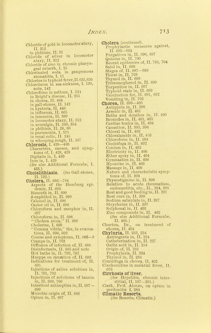 Chloride of gold in locomotor atnxy, II. 312 in phthisis, II. 31 Chloride of silver in locomotor ataxy, II. 312 . Chloride of zinc in chronic pharyn- geal catarrh, I. 25 Chlorinated soda in gangrenous stomatitis, I. 11 Chlorine in typhoid fever,II. 035,636 Chlorobrom in sea-sickness, I. 130, note, 142 Chloroform in asthma, I. 524 in Bright's disease, II. 205 in chorea, II. 404 in gall-stones, II. 142 in hysteria, il. 440 in influenza, II. 665 in insomnia, II. 389 in locomotor ataxy, II. 313 in neuralgia, II. 349, 354 in phthisis, II. 2S, 86 in pneumonia, I. 575 in renal colic, II. 245 in whooping cough, II. 5ST Chlorosis, I. 428—430 Characters, causes, and symp- toms of, I. 428, 429 Digitalis in, I. 430 Iron in, I. 429 (See also Additional Formula!, I. 433.) Cholelithiasis. (See Gall-stones, II. 132.) Cholera, II. 086—704 Aspects of the Hamburg epi- demic, II. 693 Bismuth in, II. 699 /3-naphthol in, II. 099 Calomel in, II. 696 Castor oil in, II. 696 Chloroform and camphor in, II. 697 Chloroform in, II. 098  Cholera sicca, II. 680 Cholerine, 1. 690 Comma vibrio, the, in evacua- tions, II. 090, 692 Course and symptoms, II. 686—9 Cramps in, II. 703 Diffusion of infection of, II. 080 Disinfectants, II. 695 and note Hot baths in, II. 702, 703 Hueppe on causation of, II. 093 Indications for treatment of, II. 095 Injections of saline solutions in, II. 701, 702 Injections of solutions of tannin in, II. 099, 700 Intestinal antiseptics in, II. 697 — 099 Microbic origin of, II. G86 Opium in, II. 697 Cholera (continued). Prophylactic measures against, II. 693—695 Purgatives in, II. 096, 697 Quinine in, II. 700 Recent epidemics of, II. 703, 704 Salol in, II. 69S Stages of, II. 687—089 Thirst in, II. 703 Thymol in, II. 099 Tribromophenol in, II. 099 Turpentine in, II. 697 Typhoid state in, II. 689 Vaccination for, II. 691, 692 Vomiting in, II. 703 Chorea, II. 393—405 Antipyrin in, II. 39S Arsenic in, II. 401 Baths and douches in, II. 400 Bromides in, II. 401, 403 Cardiac tonics in, II. 404 Causation, II. 395, 396 Chloral in, II. 403 Chloralainide in, II. 4 )3 Chloroform in, II. 504 Cimicifuga in, II. 402 Conium in, II. 402 Electricity in, II. 400 Ether spray in, II. 404 Gymnastics in, II. 400 Hyoscine in, II. 403 Massage in, II. 400 Nature and characteristic symp- toms of, II. 393 Physostigmine in, II. 39S Relation to acute rheumatism, endocarditis, etc., II., 394, 395 Rest and good feeding in, II. 397 Rest cure in, II. 399 Sodium salicylate in, II. 397 Strychnine in, II. 397 Sulphonal in, II. 403 Zinc compounds in, II. 402 (See also Additional Formula1, II. 405.) Churton, Dr., on treatment of chorea, II. 404 Chyluria, II. 233, 234 Astringents in, II. 234 Catheterisation in, II. 227 Gallic acid in, II. 234 Origin of, II. 233 Prophylaxis, II. 234 Thymol in, II. 234 Cimicifuga in chorea, II. 402 Cinchonidine in malarial fever, II. 676 Cirrhosis of liver. (See Hepatitis, chronic inter- stitial, II. 187—201.) Clark, Prof. Alonzo, on opium in peritonitis I. 289 Climatic Resorts. (See Resorts, Climatic.)
