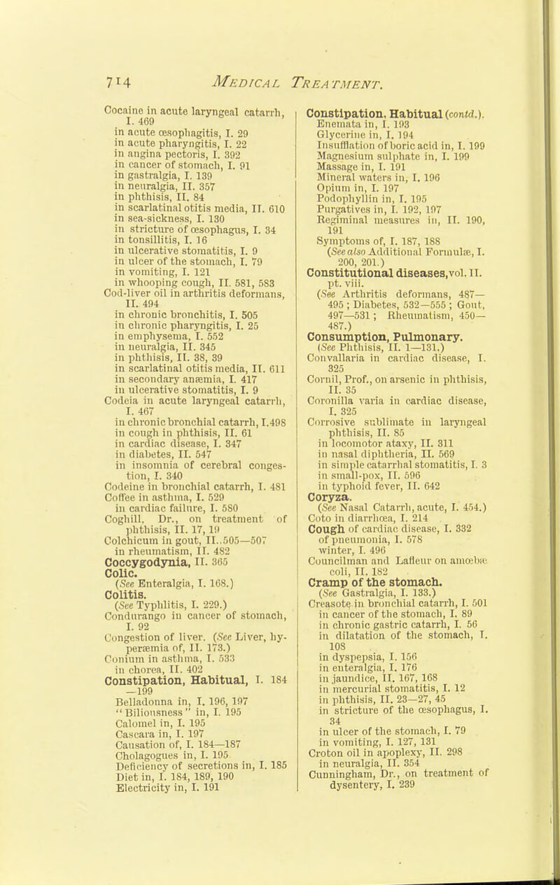 Cocaine in acute laryngeal catarrh, I. 469 in acute oesophagitis, I. 29 in acute pharyngitis, I. 22 in angina pectoris, I. 392 in cancer of stomach, I. 91 in gastralgia, I. 139 in neuralgia, II. 357 in phthisis, II. 84 in scarlatinal otitis media, II. 610 in sea-sickness, I. 130 in stricture of oesophagus, I. 34 in tonsillitis, I. 16 in ulcerative stomatitis, I. 9 in ulcer of the stomach, I. 79 in vomiting, I. 121 in whooping cough, II. 581, 583 Cod-liver oil in arthritis deformans, II. 494 in chronic bronchitis, I. 505 in chronic pharyngitis, I. 25 in emphysema, I. 552 in neuralgia, II. 345 in phthisis, II. 38, 39 in scarlatinal otitis media, II. 611 in secondary anaemia, I. 417 in ulcerative stomatitis, I. 9 Codeia in acute laryngeal catarrh, I. 4ii7 in chronic bronchial catarrh, I.49S in cough in phthisis, II. 61 in cardiac disease, I. 347 in diabetes, II. 547 in insomnia of cerebral conges- tion, I. 340 Codeine in bronchial catarrh, I. 4S1 Coffee in asthma, I. 529 in cardiac failure, I. 580 Coghill, Dr., on treatment of phthisis, II. 17,19 Colchicum in gout, II..505—507 in rheumatism, II. 482 Coccygodynia, II. 365 Colic. (See Enteralgia, I. 168.) Colitis. (See Typhlitis, I. 229.) Condurango in cancer of stomach, I. 92 Congestion of liver. (Sec Liver, hy- peremia of, II. 178.) Column in asthma, I. 533 in chorea, II. 402 Constipation, Habitual, I. 184 —199 Belladonna in, I. 196, 197 Biliousness in, I. 195 Calomel in, I. 195 Cascara in, I. 197 Causation of, I. 184—187 Cholagogues in, I. 195 Deficiency of secretions in, I. 185 Diet in, I. 1S4, 189, 190 Electricity in, I. 191 Constipation, Habitual (contd.). Enemata in, I. 198 Glycerine in, I. 194 Insufflation of boric acid in, I. 199 Magnesium sulphate in, I. 199 Massage in, I. 191 Mineral waters in, I. 196 Opium in, I. 197 Podophyllin in, I. 195 Purgatives in, I. 192, 197 Regiminal measures in, II. 190, 191 Symptoms of, I. 187, 188 (Seealso Additional Formula?, 1. 200, 201.) Constitutional diseases,vol. II. pt. viii. (See Arthritis deformans, 487— 495 ; Diabetes, 532—555 ; Gout, 497—531 *, Rheumatism, 450— 487.) Consumption, Pulmonary. (See Phthisis, II. 1—131.) Convallaria in cardiac disease, I. 325 Cornil, Prof., on arsenic in phthisis, II. 35 Coronilla varia in cardiac disease, I. 325 Corrosive sublimate in laryngeal phthisis, II. 85 in locomotor ataxy, II. 311 in nasal diphtheria, II. 569 in simple catarrhal stomatitis, I. 3 in small-pox, II. 596 in typhoid fever, II. 642 Coryza. (See Nasal Catarrh, acute, I. 454.) Coto in diarrhoea, I. 214 Cough of cardiac disease, I. 332 of pneumonia, I. 578 winter, I. 496 Councilman and Lafleur on amoebic coli, II. 182 Cramp of the stomach. (See Gastralgia, I. 133.) Creasote in bronchial catarrh, I. 501 in cancer of the stomach, I. 89 in chronic gastric catarrh, I. 56 in dilatation of the stomach, I. 108 in dyspepsia, I. 156 in euteralgia, I. 176 in .jaundice, II. 167, 168 in mercurial stomatitis, I. 12 in phthisis, II. 23—27, 45 in stricture of the oesophagus, I. 34 in ulcer of the stomach, I. 79 in vomiting, I. 127, 131 Croton oil in apoplexy, II. 298 in neuralgia, II. 354 Cunningham, Dr., on treatment of dysentery, I. 239