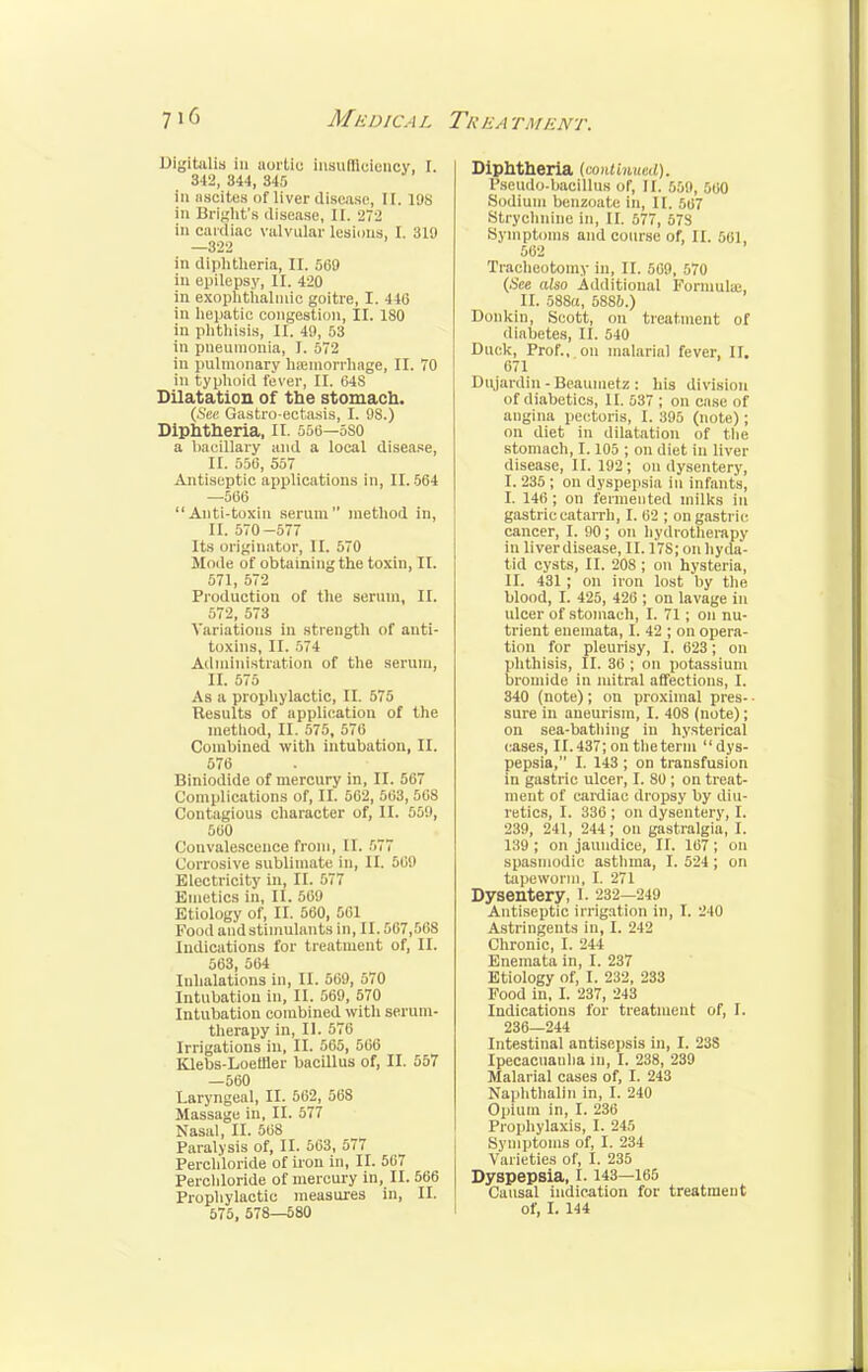 Digitalis in aortic insufficiency, I. 342, 344, 345 in ascites of liver disease, II. 198 in Bright's disease, II. 272 in cardiac valvular lesions, I. 310 —322 in diphtheria, II. 569 in epilepsy, II. 420 in exophthalmic goitre, I. 446 in hepatic congestion, II. ISO in phthisis, II. 49, 53 in pneumonia, I. 572 in pulmonary haemorrhage, II. 70 in typhoid fever, II. 64S Dilatation of the stomach. (See Gastro-ectasis, I. 98.) Diphtheria, II. 556—sso a baeillary and a local disease, II. 556, 557 Antiseptic applications in, 11. 564 —566 Anti-toxin serum method in, II. 570-577 Its originator, II. 570 Mode of obtaining the toxin, II. 571, 572 Production of the serum, II. 572, 573 Variations in strength of anti- toxins, II. 574 Administration of the serum, II. 575 As a prophylactic, II. 575 Results of application of the method, II. 575, 576 Combined with intubation, II. 576 Biniodide of mercury in, II. 567 Complications of, II. 562, 563, 568 Contagious character of, II. 559, 560 Convalescence from, II. 577 Corrosive sublimate in, II. 569 Electricity in, II. 577 Emetics in, II. 569 Etiology of, II. 560, 561 Food and stimulants in, 11.567,568 Indications for treatment of, II. 563, 564 Inhalations in, II. 560, 570 Intubation in, II. 569, 570 Intubation combined with serum- therapy in, II. 576 Irrigations in, II. 565, 566 Klebs-Loeffler bacillus of, II. 557 —560 Laryngeal, II. 562, 568 Massage in, II. 577 Nasal, II. 568 Paralysis of, II. 563, 577 Perch'loride of iron in, II. 567 Perchloride of mercury in, II. 566 Prophylactic measures in, II. 575, 578—580 Diphtheria (continued). Pseudo-bacillus of, II. 559, 560 Sodium benzoate in, II. 567 Strychnine in, II. 577, 57S Symptoms and course of, II. 56] 562 Tracheotomy in, II. 569, 570 (See also Additional Formula;, II. 588a, 588!).) Donkin, Scott, on treatment of diabetes, II. 540 Duck, Prof., on malarial fever, II. 671 Dujardin - Beaumetz: his division of diabetics, II. 537 ; on case of angina pectoris, I. 395 (note); on diet in dilatation of the stomach, 1.105 ; on diet in liver disease, II. 192; on dysentery, I. 235 ; on dyspepsia in infants, I. 146; on fermented milks in gastric catarrh, I. 62 ; on gastric cancer, I. 00; on hydrotherapy in liverdisease, II. 17S; on hyda- tid cysts, II. 208 ; on hysteria, II. 431 ; on iron lost by the blood, I. 425, 426 ; on lavage in ulcer of stomach, I. 71; on nu- trient enemata, I. 42 ; on opera- tion for pleurisy, I. 623; on phthisis, II. 36 ; on potassium bromide in mitral affections, I. 340 (note); on proximal pres- sure in aneurism, I. 408 (note); on sea-bathing in hysterical cases, II. 437; on the term dys- pepsia, I. 143 ; on transfusion in gastric ulcer, I. 80 ; on treat- ment of cardiac dropsy by diu- retics, I. 336 ; on dysentery, I. 239, 241, 244; on gastralgia, I. 139 ; on jaundice, II. 167 ; on spasmodic asthma, I. 524 ; on tapeworm, I. 271 Dysentery, I. 232—249 Antiseptic irrigation in, I. 240 Astringents in, I. 242 Chronic, I. 244 Enemata in, I. 237 Etiology of, I. 232, 233 Food in, I. 237, 243 Indications for treatment of, I. 236—244 Intestinal antisepsis in, I. 238 Ipecacuanha in, I. 238, 239 Malarial cases of, I. 243 Naphthalin in, I. 240 Opium in, I. 236 Prophylaxis, I. 245 Symptoms of, I. 234 Varieties of, I. 235 Dyspepsia, 1.143—165 Causal indication for treatment of, I. 144
