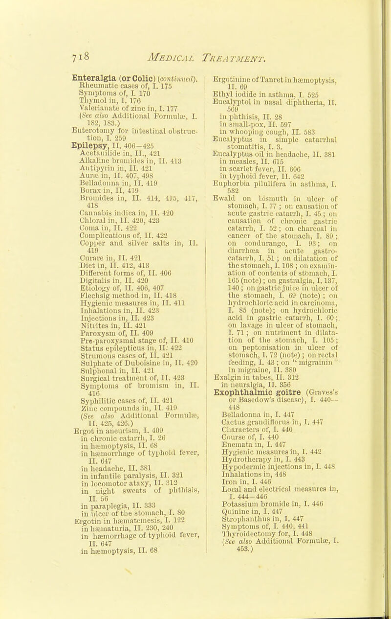 Enteralgia (orColic) (contained). Itheuinatic cases of, I. 175 Symptoms of, I. 170 Thymol 111, I. 170 Valerianate of zinc in, 1.177 (Sec also Additional Formula;, L 182, 1S3.) Euterotomy for intestinal obstruc- tion, I. 259 Epilepsy, II. 406—425 Acetanilide in, II., 421 Alkaline bromides in, II. 413 Autipyrin in, II. 42] Aune in, II. 407, 498 Belladonna in, II. 419 Borax in, II. 419 Bromides in, II. 414, 415, 417, 418 t lannabia indica in, II. 420 Chloral in, II. 420, 423 Coma in, II. 422 Complications of, II. 422 Copper and silver salts in, II. 419 Curare in, II. 421 Diet in, 11. 412, 413 Different forms of, II. 400 Digitalis in, II. 420 Etiology of, II. 400, 4U7 Fleclisig method in, II. 418 Hygienic measures in, 11. 411 Inhalations in, II. 423 Injections in, II. 423 Nitrites in, II. 421 Paroxysm of, II. 409 Pre-paroxysmal stage of, II. 410 Status epilepticus in, II. 422 Strumous cases of, II. 421 Sulphate of Duboisine in, II. 420 Sulphonal in, II. 421 Surgical treatment of, II. 423 Symptoms of bromism in, II. 410 Syphilitic casus of, II. 421 Zinc compounds in, n. 419 (See also Additional Formula', II. 425, 420.) Ergot in aneurism, I. 101» in chronic catarrh, I. 20 in hemoptysis, II. 08 in hemorrhage of typhoid fever, II. 047 in headache, II. 381 in infantile paralysis, II. 321 in locomotor ataxy, II. 312 in night sweats of phthisis, II. 50 in paraplegia, II. 333 in ulcer of the stomach, I. so Ergotin in hsematemesis, I. 122 in hematuria, II. 230, 240 in hemorrhage of typhoid fever, II. 047 iu hemoptysis, II. 68 ErgotinineofTanretin haemoptysis, II. 09 Ethyl iodide in asthma, I. 525 Eucalyptol in nasal diphtheria, II. 509 in phthisis, II. 28 in small-pox, II. 507 in whooping cough, II. 583 Eucalyptus in simple catarrhal stomatitis, I. 3. Eucalyptus oil in headache, II. 381 in measles, II. 015 in scarlet fever, II. 006 in typhoid lever, II. 042 Euphorbia pilulifera in asthma, I. 532 Ewald on bismuth in ulcer of stomach, I. 77 ; on causal.ion of acute gastric catarrh, I. 4.r>; on causation of chronic gastric catarrh, I. 52 ; on charcoal in cancer of the stomach, I. 89 ; on condurango, I. 93; on diarrhoea in acute gastio- catarrh, I. 51 ; on dilatation of the stomach, I. 108 ; on examin- ation of contents of stomach, I. 105 (note); on gastralgia, 1.137, 140 ; on gastric juice in ulcer of the stomach, I. 09 (note) ; on hydrochloric acid in carcinoma, I. S5 (note); on hydrochloric acid in gastric catarrh, I. 00; on lavage in ulcer of stomach, I. 71 ; on nutriment in dilata- tion of the stomach, I. 105; on peptonisation in ulcer of stomach, I. 72 (note) ; on rectal feeding, I. 43 ; on  migrainin  in migraine, II. 3S0 Exalgin iu tabes, II. 312 in neuralgia, II. 356 Exophthalmic goitre (Graves's or Basedow's disease), I. 440-- 448 Belladonna in, I. 447 Cactus grandiflorus in, I. 447 Characters of, 1. 440 Course of, I. 440 Enemata in, I. 447 Hygienic measures in, I. 442 Hydrotherapy in, I. 443 Hypodermic injections in, I. 44S Inhalations in, 448 Iron in, I. 440 Local and electrical measures in, I. 444— 446 Potassium bromide in, I. 440 Quinine iu, I. 447 Strophanthus in, I. 447 Symptoms of, I. 440, 441 Thyroidectomy for, I. 448 (See also Additional Formula;, I. 453.)