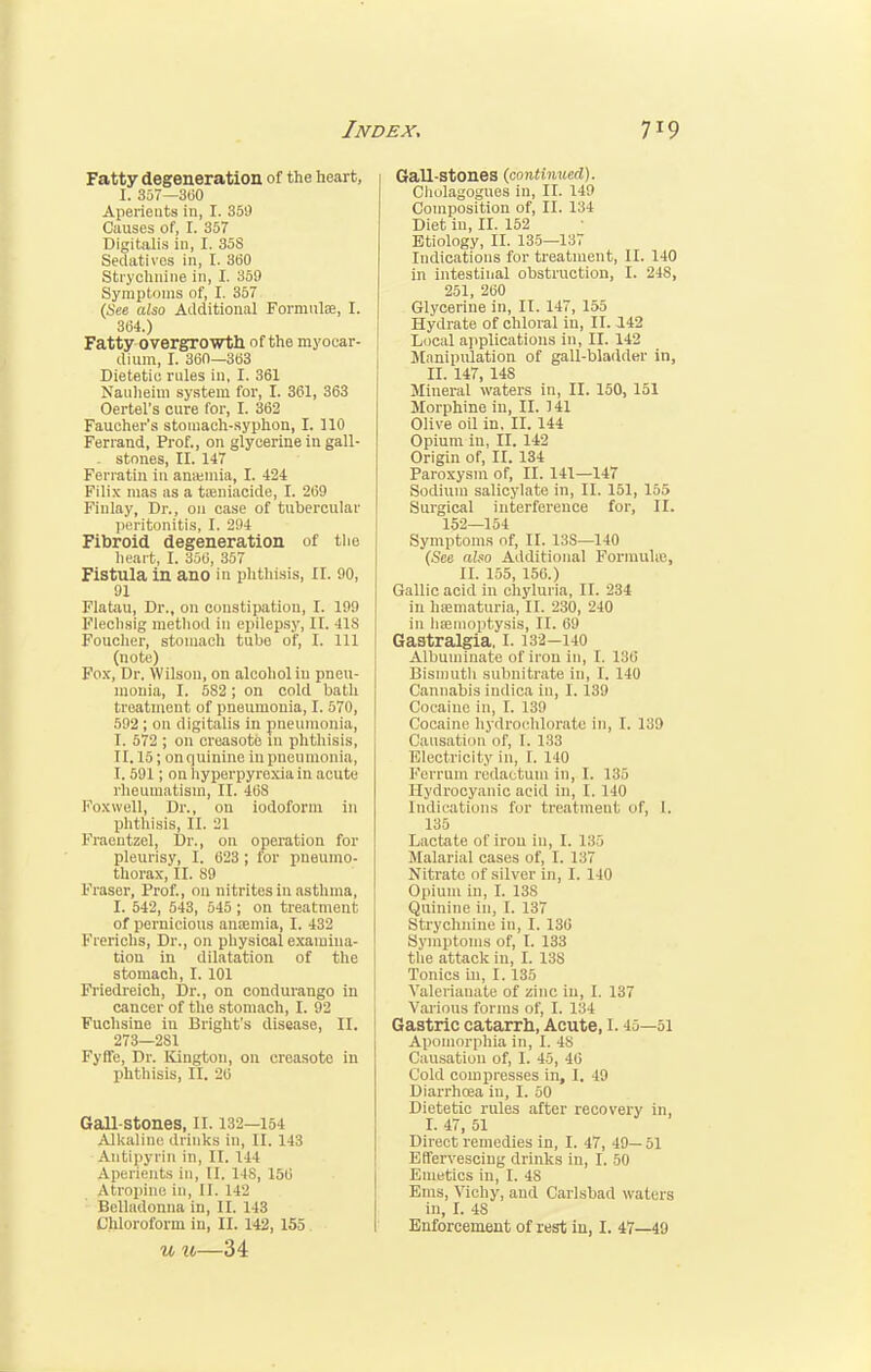 Fatty degeneration of the heart, I. 357—3(50 Aperients in, I. 359 Causes of, I. 357 Digitalis in, I. 35S Sedatives in, I. 360 Strychnine in, I. 359 Symptoms of, I. 357 (See also Additional Formulae, I. 364.) Fatty overgrowth of the myocar- dium, I. 36(1—363 Dietetic rules in, I. 361 Nauheim system for, I. 361, 363 Oertel's cure for, I. 362 Faucher's stomach-syphon, I. 110 Ferrand, Prof., on glycerine in gall- - stones, II. 147 Ferratin in anaemia, I. 424 Filix mas as a toeniacide, I. 269 Fiulay, Dr., on case of tubercular peritonitis, I. 294 Fibroid degeneration of the heart, I. 356, 357 Fistula in ano in phthisis, II. 90, 91 Flatau, Dr., on constipation, I. 199 Flechsig method in epilepsy, II. 41S Foucher, stomach tubo of, I. Ill (note) Fox, Dr. Wilson, on alcohol in pneu- monia, I. 582 ; on cold bath treatment of pneumonia, I. 570, 592; on digitalis in pneumonia, T. 572 ; on creasote m phthisis, 11.15; on quinine in pneumonia, 1.591; on hyperpyrexia in acute rheumatism, II. 468 Foxwell, Dr., on iodoform in phthisis, II. 21 Fraentzel, Dr., on operation for pleurisy, I. 623 ; for pneumo- thorax, II. 89 Fraser, Prof., on nitrites in asthma, I. 542, 543, 545 ; on treatment of pernicious anaemia, I. 432 Fierichs, Dr., on physical examina- tion in dilatation of the stomach, I. 101 Friedreich, Dr., on condurango in cancer of the stomach, I. 92 Fuchsine in Blight's disease, II. 273—281 Fyffe, Dr. Kington, on creasote in phthisis, II. 20 Gall-stones, II. 132—154 Alkaline drinks in, II. 143 Antipyrin in, II. 144 Aperients in, II. 148, 150 atropine in, II. 142 Belladonna in, II. 143 u u—34 Gall-Stones (continued). Cliolagogues in, II. 149 Composition of, II. 134 Diet in, II. 152 Etiology, II. 135—137 Indications for treatment, II. 140 in intestinal obstruction, I. 248, 251, 260 Glycerine in, II. 147, 155 Hydrate of chloral in, II. 142 Local applications in, II. 142 Manipulation of gall-bladder in, II. 147, 148 Mineral waters in, II. 150, 151 Morphine in, II. 141 Olive oil in. II. 144 Opium in, II. 142 Origin of, II. 134 Paroxysm of, II. 141—147 Sodium salicylate in, II. 151, 155 Surgical interference for, II. 152—154 Symptoms of, II. 13S—140 (See also Additional FonnuUe, II. 155, 150.) Gallic acid in chyluria, II. 234 in hajmaturia, II. 230, 240 in haemoptysis, II. 69 Gastralgia, 1.132-140 Albuminate of iron in, I. L36 Bismuth subnitrate in, I. 140 Cannabis indica in, 1.139 Cocaine in, I. 139 Cocaine hydrochlorate in, I. 139 Causation of, I. 133 Electricity in, I. 140 Ferrum redactuin in, I. 135 Hydrocyanic acid in, I. 140 Indications for treatment I, I. 135 Lnctate of iron in, I. i.'S, Malarial cases of, I. 137 Nitrate of silver in, I. 140 Opium in, I. 138 Quinine in, I. 137 Strychnine in, I. 136 Symptoms of, I. 133 the attack in, I. 138 Tonics in, I. 135 Valerianate of zinc iu, I. 137 Various forms of, I. 134 Gastric catarrh, Acute, l. 45—51 Apomorphia in, I. 48 Causation of, I. 45, 46 Cold compresses in, I. 49 Diarrhoea iu, I. 50 Dietetic rules after recovery in, I. 47, 51 Direct remedies in, I. 47, 49— 51 Effervescing drinks in, I. 50 Emetics in, I. 48 Ems, Vichy, and Carlsbad waters in, I. 48