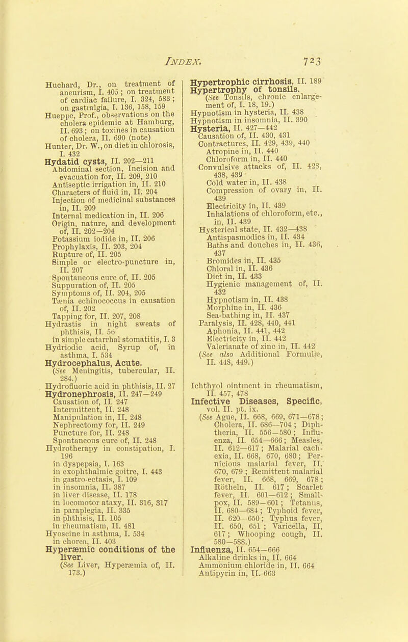 Huchard, Dr., on treatment of aneurism, I. 403 ; on treatment of cardiac failure, I. 324, 583 ; on gastralgia, I. 136, 158, 159 Hueppe, Prof., observations on the cholera epidemic at Hamburg, II. 693 ; on toxines in causation of cholera, II. 690 (note) Hunter, Dr. W., on diet in chlorosis, I. 432 Hydatid cysts, II. 202-211 Abdominal section, Incision and evacuation for, II. 209, 210 Antiseptic irrigation in, II. 210 Characters of fluid in, II. 204 Injection of medicinal substances in, II. 209 Internal medication in, II. 206 Origin, nature, and development of, II. 202-204 Potassium iodide in, II. 206 Prophylaxis, II. 203, 204 Rupture of, II. 205 Simple or electro-puncture in, II. 207 Spontaneous cure of, II. 205 Suppuration of, II. 205 Symptoms of, II. 204, 205 Tamia echinococcus in causation of, II. 202 Tapping for, II. 207, 208 Hydrastis in night sweats of phthisis, II. 56 in simple catarrhal stomatitis, I. 3 Hydriodic acid, Syrup of, in asthma, I. 534 Hydrocephalus, Acute. (See Meningitis, tubercular, II. 284.) Hydrofluoric acid in phthisis, II. 27 Hydronephrosis, II. 247—249 Causation of, II. 247 Intermittent, II. 248 Manipulation in, II. 248 Nephrectomy for, II. 249 Puncture for, II. 248 Spontaneous cure of, II. 248 Hydrotherapy in constipation, I. 196 in dyspepsia, I. 163 in exophthalmic goitre, I. 443 in gastroectasis, 1.109 in insomnia, II. 387 in liver disease, II. 178 in locomotor ataxy, II. 316, 317 in paraplegia, II. 335 in phthisis, II. 105 in rheumatism, II. 481 Hyoscine in asthma, I. 534 in chorea, II. 403 Hyperaemic conditions of the liver. (See Liver, Hyperemia of, II. 173.) Hypertrophic cirrhosis, n. 189 Hypertrophy of tonsils. (See Tonsils, chronic enlarge- ment of, I. 18, 19.) Hypnotism in hysteria, II. 438 Hypnotism in insomnia, II. 390 Hysteria, II. 427-442 Causation of, II. 430, 431 Contractures, II. 429, 439, 440 Atropine in, II. 440 Chloroform in, II. 440 Convulsive attacks of, II. 42S, 438 439 ' Cold water in, II. 438 Compression of ovary in, II. 439 Electricity in, II. 439 Inhalations of chloroform, etc., in, II. 439 Hysterical state, II. 432—438 Antispasmodics in, II. 434 Baths and douches in, II. 436, 437 Bromides in, II. 435 Chloral in, II. 436 Diet in, II. 433 Hygienic management of, II. 432 Hypnotism in, II. 438 Morphine in, II. 436 Sea-bathing in, II. 437 Paralysis, II. 428, 440, 441 Aphonia, II. 441, 442 Electricity in, II. 442 Valerianate of zinc in, II. 442 (See also Additional Formulic, II. 448, 449.) Ichthyol ointment in rheumatism, II. 457, 478 Infective Diseases, Specific, vol. II. pt. ix. (See Ague, II. 668, 669, 671—678; Cholera, II. 686—704 ; Diph- theria, II. 556-580; Influ- enza, II. 654—666; Measles, II. 612—617; Malarial cach- exia, II. 668, 670, 6S0 ; Per- nicious malarial fever, II. 670, 679 ; Remittent malarial fever, II. 668, 669, 678; Rotheln, II. 617; Scarlet fever, II. 601—612 ; Small- pox, II. 589-601; Tetanus, II. 6S0—684 ; Typhoid fever, IX 620—650; Tvphus fever, II. 650, 651 ; Varicella, II. 617; Whooping cough, II. 580-588.) Influenza, II. 654—666 Alkaline drinks in, II. 664 Ammonium chloride in, II. 664 Antipyrin in, II. 663