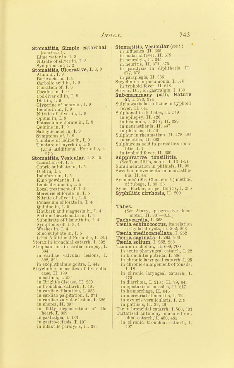 Stomatitis, Simple catarrhal (continued). Lime water in, I. 3 Nitrate of silver iu, I. 3 Symptoms of, I. 2 Stomatitis, Ulcerative, I. s, 0 Alum in, 1. 9 Boric acid in, I. 9 Carbolic acid in, I. 9 Causation of, I. 8 Cocaine in, I. 9 Cod-liver oil in, I. 9 Diet in, I. 9 Glycerine of borax in, I. 9 Iodoform in, I. 9 Nitrate of silver in, I. 9 Opium in, I. 9 Potassium chlorate in, I. 8 Quinine in, I. 9 Salicylic acid in, I. 9 Symptoms of, I. S Tincture of iodine in, I. 9 Tincture of myrrh in, I. 9 (And Additional Formulae, I. 27.) Stomatitis, Vesicular, I. 3—5 Causation of, I. 4 Cupric sulphate in, I. 5 Diet in, I. 5 Iodoform in, I. 5 Kino powder in, I. 4 Lapis divinus in, I. 6 Local treatment of, I. 4 Mercuric chloride in, I. 5 Nitrate of silver in, I. 5 Potassium chlorate in, I. 4 Quinine in, I. 5 Rhubarb and magnesia in, I. 4 Sodium bicarbonate in, I. 4 Subnitrate of bismuth in, I. 4 Symptoms of, I. 3, 4 Washes in, I. 4 Zinc sulphate in, I. 5 (And Additional Formula;, I. 2S.) Storax in bronchial catarrh, I. 502 Strophanthus in cardiac dropsy, I. 334 in cardiac valvular lesions, I. 322, 323 in exophthalmic goitre, I. 447 Strychnine in ascites of liver dis- ease, II. 199 in asthma, I. 534 in Bright's disease, II. 2S0 in bronchial catarrh, I. 491 in cardiac dilatation, I. 355 in cardiac palpitation, I. 371 in cardiac valvular lesion, I. 326 in chorea, II. 397 in fatty degeneration of the heart, I. 359 in gastralgia, I. 13(3 in gastro-ectasis, I. 107 in infantile paralysis, II. 323 Stomatitis, Vesicular (cont.). in influenza, II. 605 in malarial fever, II. 679 iu neuralgia, II. 345 in neuritis, II. 371, 375 in paralysis in diphtheria, II. 577, 578 in paraplegia, II. 335 Strychnine in pneumonia, I. 576 in typhoid fever, II. 04S Stuver, Dr., on gastralgia, I. 139 Sub-mammary pain, Nature Of, I. 373, 374 Sulpho-carbolate of zinc in typhoid fever, II. 041 Sulphonal in diabetes, II. 549 in epilepsy, II. 420 in insomnia, I. 340 ; II. 3S9 iu neurasthenia, II. 447 in phthisis, II. 56 Sulphur in rheumatism, II. 47S, 4*2 in sciatica, II. 363 Sulphurous acid in parasitic stoma- titis, I. 7 in typhoid fever, II. 039 Suppurative tonsillitis. (.See Tonsillitis, acute, I. 13-1S.) Siiralimentation in phthisis, II. 99 Swedish movements in neurasthe- nia, II. 447 Symonds' (Mr. Charters J.) method of tubage, I. 35, 30 Syms, Parker, on peritonitis, I. 290 Syphilitic cirrhosis, II. 200 Tabes. (Sec Ataxy, progressive loco- motor, II. 807—319.) Tachycardia, 1. 36S Taenia echinococcus, its relation to hydatid cysts, II. 202, 203 Taenia mediocanellata, I. 262 Taenia saginata, I. 262, 200 Taenia solium, I. 262, 263 Tannin in cholera, II. 699, 700 in acute pharyngeal catarrh, I. 22 in bronchitis putrida, I. 506 in chronic laryngeal catarrh, I. 25 in chronic enlargement of tonsils, I. 18 in chronic laryngeal catarrh, I. 473 in diarrhoea, I. 213 ; II. 79, 045 in epistaxis of measles, II. 617 in hemorrhage, II. 040 in mercurial stomatitis, I. 12 in oxyuris vermicularis, I. 279 in phthisis, II. 32, 46 Tar in bronchial catarrh, 1.500, fOl Tartarised antimony in acute bron- chial catarrh, I. 480, 485 in chronic bronchial catarrh, L 497