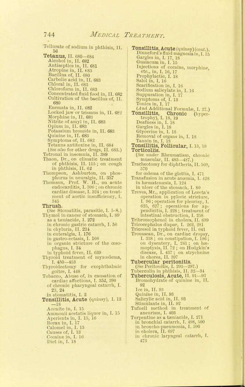 Tellurate of sodium in phthisis, II. 56 Tetanus, EC. 0S0-6S4 Alcohol in, II. 682 Antiseptics in, II. 681 Atropine in, II. 683 Bacillus of, II. 080 Carbolic acid in, II. 683 Chloral in, II. 683 Chloroform in, II. 083 Concentrated fluid food in, II. 682 Cultivation of the bacillus of, II. 680 Enemata in, II. 082 Locked jaw or trismus in, II. 682 Morphine in, II. 683 Nitrite of amyl in, EL 683 Opium in, II. 683 Potassium bromide in, II. 683 Quinine in, II. 683 Symptoms of, II. 082 Tetanus antitoxine in, II. 684 {See also for other drugs, II. 083.) Tetronal in insomnia, II. 389 Thaon, Dr., on climatic treatment of phthisis, II. 115; on cough in phthisis, II. 62 Thompson, Ashburton, on phos- phorus In neuralgia, II. 357 Thomson, Prof. W. H., on acute endocarditis, 1. 808 ; on chronic cardiac disease, L 324 ; on treat- ment of aortic insufficiency, L 345 Thrush. (.See Stomatitis, parasitic, I. 5-8.) Thymol in cancer of stomach, I. 89 as a tsenlacide, I. 272 in chronic gastric catarrh, I. 56 in chyluria, II. 234 in enteralgia, 1.176 in gastro-eetasis, I. 108 in organic stricture of the oeso- phagus, I. 34 in typhoid fever, II. 039 Thyroid treatment of myxedema, I. 450—453 Thyroidectomy for exophthalmic goitre, L 448 Tobacco, Almse of, in causation of cardiac affections, I. 352, 390 el Chronic pharyngeal catarrh, I. 23, 24 in stomatitis, I. 2 Tonsillitis, Acute (quinsy), 1.13 —is Aconite ill, I. 15 Ammouii acetatis liquor in, I. 15 Aperients in, I. 15, 10 Borax in, I. 17 Calomel in, I. 15 Causes of, I. 13 Cocaine in, I. 10 Diet in, I. 18 Tonsillitis, Acute (quinsy) (r„,it.). Dinneford's Iluid magnesia in, 1 15 Gargles in, I. 17, 18 Guaiacum in, 1. 15 Injections of cocaine, morphine etc., in, I. 10, 17 Prophylactic, I. 18 Salol in, I. 10 Scarification in, I. 10 Sodium salicylate in, I. 10 Suppuration in, I. 17 Symptoms of, I. 13 Tonics in, I. 17 (And Additional Formula?, I. 27.) Tonsillitis, Chronic (hyper- trophy), I. 18, 19 Deafness in, I. 18 Gargles in, I. 18 Glycerine in, I. IS Removal of organs in, I. IS Tannin in, I. IS Tonsillitis, Follicular, 1.13, 19 Torticollis. (.See under Rheumatism, chronic muscular, II. 483—4S7.) Tracheotomy for diphtheria, II. 509, 570 for oedema of the glottis, I. 471 Transfusion in acute aneemia, I. -12S in luematemesis, I. 124 in ulcer of the stomach, I. 80 Treves, Mr., application of Lorcta's operation in pyloric stricture, I. 90 ; operation for pleurisy, 1. 025, 627 ; operations for ap- pendicitis, I. 22S ; treatment of intestinal obstruction, I. 258 Tribromophcnol in cholera, II. 099 Tricocephalus dispar, I. 202, 2S1 Tricresol in typhoid fever, II. 041 Trousseau, Dr.. on cardiac dropsy, I. 338 ; on constipation, I. 190; on dysentery, I. 241; on hae- moptysis, II. 72 ; on Hodgkin's disease, 1.437 ; on strychnine in chorea, II. 897 Tubercular peritonitis. (.See Peritonitis, I. 293—297.) Tuberculin in phthisis, II. 32—34 Tuberculosis, Acute, II. 91—93 Bromohydrate of quinine in, II. 92 Ice in, II. 93 Quinine in, II. 93 Salicylic acid in, II. 93 Stimulants in, II. 92 Tufnell method in treatment of aneurism, I. 403 Turpentine as a tseniacide, I. 271 in bronchial catarrh, I. 498, 500 in broncho-pneumonia, 1. 590 in cholera, II. 097 in chronic laryngeal catarrh, I. 473