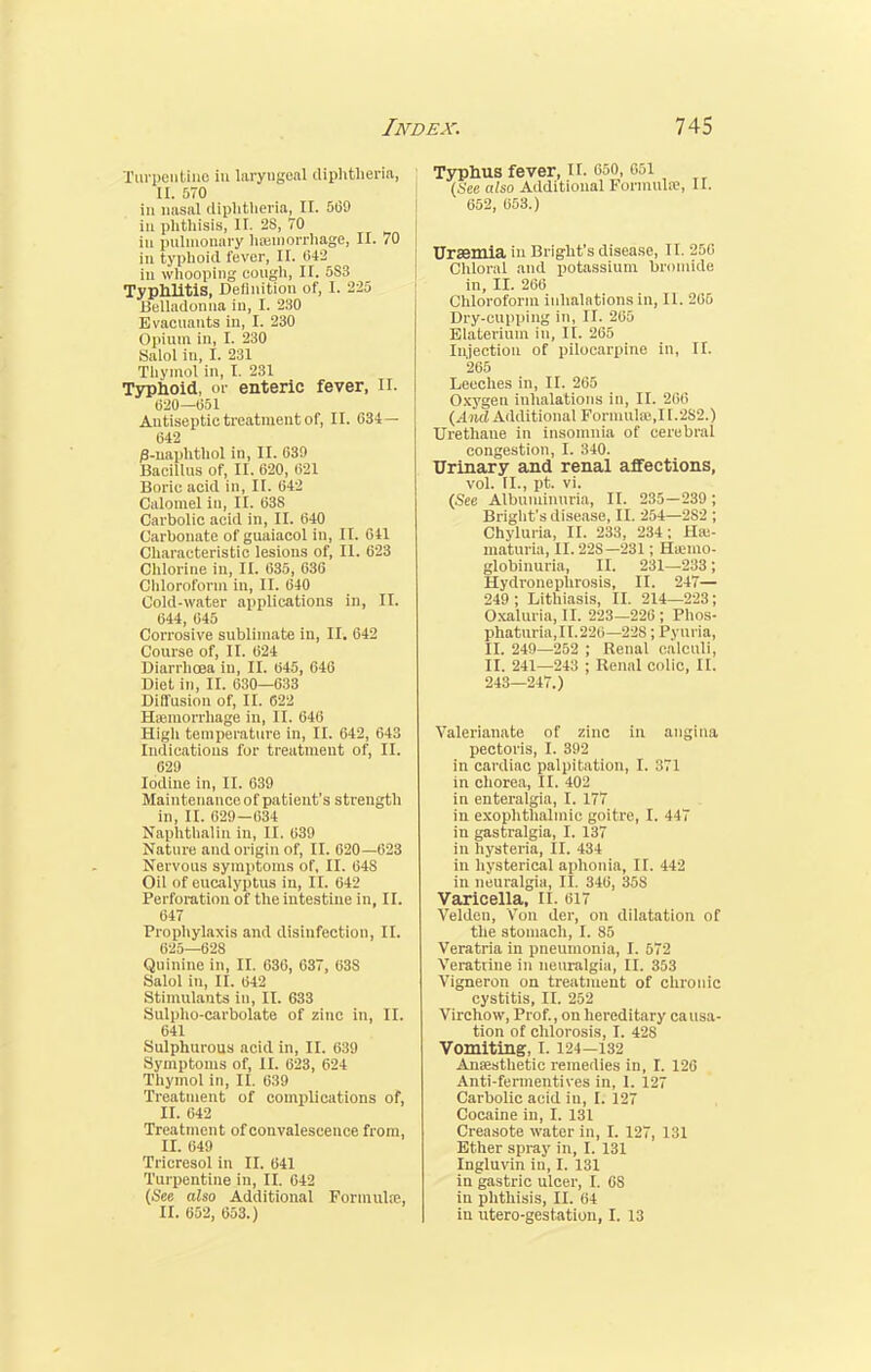 Turpentine in laryngeal diphtheria, 11. 570 in nasal diphtheria, II. 509 ill phthisis, II. 28, 70 in pulmonary haemorrhage, II. 70 in typhoid fever, II. 642 in whooping cough, II. 5S3 Typhlitis, Definition of, I. 225 Belladonna in, I. 230 Evacuants in, I. 230 Opium in, I. 230 Salol in, I. 231 Thymol in, I. 231 Typhoid, or enteric fever, II. (520—051 Antiseptic treatment of, II. 634 — 642 /3-uaphthol in, II. 630 Bacillus of, II. 620, 621 Boric acid in, II. 642 Calomel in, II. 638 Carbolic acid in, II. 040 Carbonate of guaiacol in, II. 611 Characteristic lesions of, II. 623 Chlorine in, II. 635, 636 Chloroform in, II. 640 Cold-water applications in, II. 644, 645 Corrosive sublimate in, II. 642 Course of, II. 624 Diarrhoea in, II. 645, 646 Diet in, II. 630—033 Diffusion of, II. 622 ^hemorrhage in, II. 646 High temperature in, II. 642, 643 Indications for treatment of, II. 62!) Iodine in, II. 639 Maintenance of patient's strength in, II. 629-034 Naphthalin in, II. 639 Nature and origin of, II. 620—623 Nervous symptoms of, II. 64S Oil of eucalyptus in, II. 642 Perforation of the intestine in, II. 647 Prophylaxis and disinfection, II. 625—628 Quinine in, II. 636, 637, 638 Salol in, II. 642 Stimulants in, II. 633 Sulpho-carbolate of zinc in, II. 641 Sulphurous acid in, II. 639 Symptoms of, II. 623, 624 Thymol in, II. 639 Treatment of complications of, II. 642 Treatment of convalescence from, II. 649 Tricresol in II. 641 Turpentine in, II. 642 (See also Additional Formula;, II. 602, 053.) Typhus fever, II. 650, 651 (.Sep also Additional Formula, II. 052, 053.) Uraemia in Bl ight's disease, II. 256 Chloral and potassium bromide in, II. 200 Chloroform inhalations in, II. 205 Dry-cupping in, II. 205 Elaterium in, II. 265 Injection of pilocarpine in, II. 265 Leeches in, II. 265 Oxygen inhalations in, II. 266 (And Additional Formula!,II.2S2.) TJrethane in insomnia of cerebral congestion, I. 340. Urinary and renal affections, vol. II., pt. vi. (See Albuminuria, II. 235-239; Bright's disease, II. 254—2S2 ; Chyluria, II. 233, 234; Has- maturia, II. 22S—231; Hemo- globinuria, II. 231—233; Hydronephrosis, II. 247— 249; Lithiasis, II. 214—223; Oxaluria, II. 223—226; Phos- phaturia,II.220—228; Pyuria, II. 249—252 ; Renal calculi, II. 241—243 ; Renal colic, II. 243—247.) Valerianate of zinc in angina pectoris, I. 392 in cardiac palpitation, I. 371 in chorea, II. 402 in enteralgia, I. 177 in exophthalmic goitre, I. 447 in gastralgia, I. 137 in hysteria, II. 434 in hysterical aphonia, II. 442 in neuralgia, II. 340, 358 Varicella, II. 017 Velden, Von der, on dilatation of the stomach, I. 85 Veratria in pneumonia, I. 572 Veratrine in neuralgia, II. 353 Vigneron on treatment of chronic cystitis, II. 252 Virchow, Prof., on hereditary causa- tion of chlorosis, I. 428 Vomiting, 1.124-132 Anaesthetic remedies in, I. 120 Anti-fermentives in, 1. 127 Carbolic acid in, I. 127 Cocaine in, I. 131 Creasote water in, I. 127, 131 Ether spray in, I. 131 Ingluvin in, I. 131 in gastric ulcer, I. 6S in phthisis, II. 64 in utero-gestation, I. 13