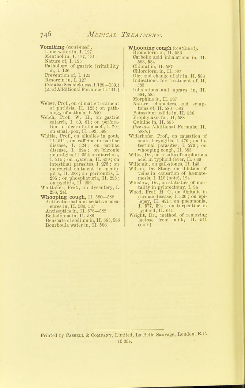 Vomiting (continued). Lime water In, I. 127 Menthol in, I. 127, 131 Nature of, I. 125 Pathology of gastric irritability in, I. 120 Prevention of, I. 125 Resorcin in, I. 127 (Seealso Sea-sickness, I 12S—130.) (^1 nd Additional Formula;, 11.141.) Weber, Prof., on climatic treatment of phthisis, II. 123 ; on path- ology of asthma, I. 540 Welch, Prof. W. H., on gastric catarrh, I. 00, 01; on perfora- tion, in ulcer of stomach, I. 70 ; on small-pox, II. 593, 59S Whitla, Prof., on alkalies in gout, II. 511; on caffeine in cardiac disease, I. 324 ; on cardiac disease, I. 324 ; on chronic neuralgiaSjII. 352; on diarrhoea, I. 215 ; on hysteria, II. 439 ; on intestinal parasites, I. 275 ; on mercurial ointment in menin- gitis, II. 28S; on peritonitis, I. 295; on phosphaturia, II. Jus ; on pyelitis, II. 252 Whittaker, Prof., on dysentery, I. 230, 241 Whooping cough, II. >so-58S Anti-catarrhal and sedative mea- sures in, II. 580, 587 Antiseptics in, II. 578—582 Belladonna in, II. 580 Benzoate of sodium in, II. 585,580 Bourboule water in, II. 5S0 Whooping cough (continued). Broinoform in, II. 580 Carbolic acid inhalations in, II. 553, 584 Chloral in, II. 5S7 Chloroform in, II. 587 Diet ami change of air in, II. 588 Indications for treatment of, II. 583 Inhalations and sprays in, II. 554, 585 Morphine in, II. 587 Nature, characters, and symp- toms of, II. 580-582 Potassium iodide in, II. 5S0 Prophylaxis for, II. 588 Quinine in, II. 585 (Sec also Additional Formulae, II. 5S86.) Widerhofer, Prof., on causation of acute, laryngitis, I. 470 ; on in- testinal parasites, I. 270; on whooping cough, II. 5S5 Wilks, Dr., on results of sulphurous acid in typhoid fever, II. 039 Willemin, on gall-stones, II. 145 Wilson, Dr. Stacy, on dilation of veins in causation of hamiate- mesis, I. 118 (note), 124 Winslow, Dr., on statistics of mor- tality in pylorectomy, I. 94 Wood, Prof. H. C, on digitalis in cardiac disease, I. 320 ; on epi- lepsy, II. 421 ; on pneumonia, I. 577, 594; on turpentine in typhoid, II. 041 Wright, Dr., method of removing lactose from milk, II. 541 (note) Printed by Cassell & Company, Limited, La Belle Sauvage, London, E.C. 10.394.