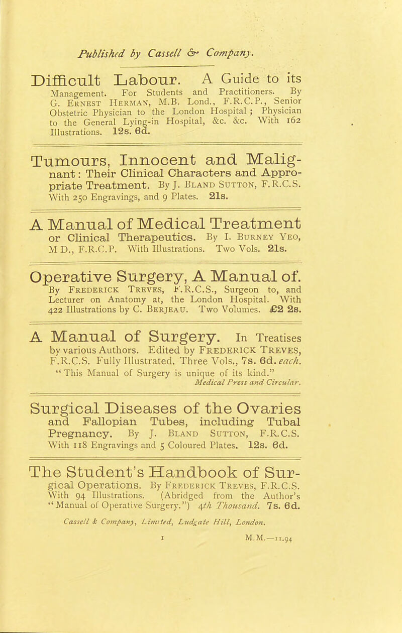 Difficult Labour. A Guide to its Management. For Students and Practitioners. By G. Ernest Herman, M.B. Lond., F.R.C.P., Senior Obstetric Physician to the London Hospital ; Physician to the General Lying-in Hospital, &c. &c. With 162 Illustrations. 12s. 6d. Tumours, Innocent and Malig- nant : Their Clinical Characters and Appro- priate Treatment. By J. Bland Sutton, F.R.C.S. With 250 Engravings, and 9 Plates. 21s. A Manual of Medical Treatment or Clinical Therapeutics. By I. Burney Yeo, M D., F.R.C.P. With Illustrations. Two Vols. 21s. Operative Surgery, A Manual of. By Frederick Treves, F.R.C.S., Surgeon to, and Lecturer on Anatomy at, the London Hospital. With 422 Illustrations by C. Berjeau. Two Volumes. £2 2s. A Manual Of Surgery. In Treatises by various Authors. Edited by Frederick Treves, F.R.C.S. Fully Illustrated. Three Vols., 7s. G&.each.  This Manual of Surgery is unique of its kind. Medical Press and Circular. Surgical Diseases of the Ovaries and Fallopian Tubes, including Tubal Pregnancy. By J. Bland Sutton, F.R.C.S. With 118 Engravings and 5 Coloured Plates. 12s. 6d. The Student's Handbook of Sur- gical Operations. By Frederick Treves, F.R.C.S. With 94 Illustrations. (Abridged from the Author's Manual of Operative Surgery.) 4.1/1 Thousand. 7s. 6d. Cassell & Company, Limited, Lud^ate Hill, London.