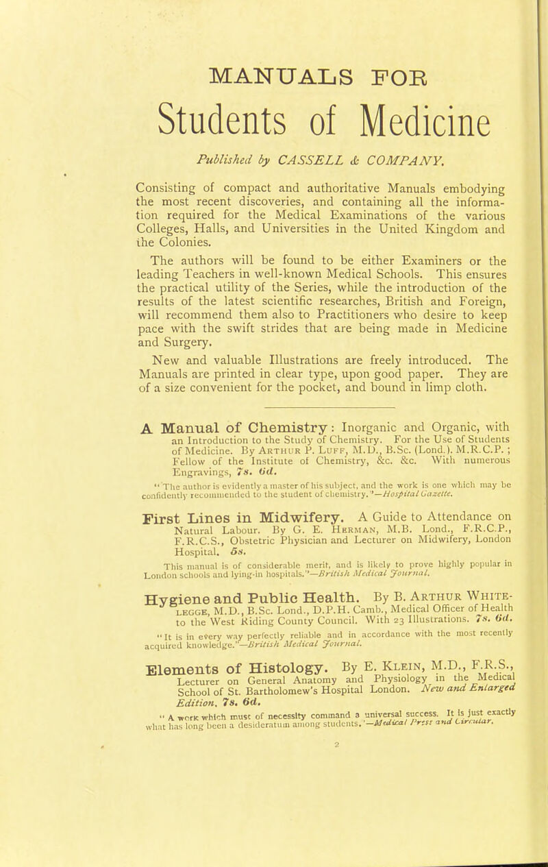 MANUALS FOE Students of Medicine Published by CASS ELL tfc COMPANY. Consisting of compact and authoritative Manuals embodying the most recent discoveries, and containing all the informa- tion required for the Medical Examinations of the various Colleges, Halls, and Universities in the United Kingdom and ihe Colonies. The authors will be found to be either Examiners or the leading Teachers in well-known Medical Schools. This ensures the practical utility of the Series, while the introduction of the results of the latest scientific researches, British and Foreign, will recommend them also to Practitioners who desire to keep pace with the swift strides that are being made in Medicine and Surgery. New and valuable Illustrations are freely introduced. The Manuals are printed in clear type, upon good paper. They are of a size convenient for the pocket, and bound in limp cloth. A Manual of Chemistry: Inorganic and Organic, with an Introduction to the Study of Chemistry. For the Use of Students of Medicine. By Arthur P. Luff, M.D., B.Sc. (Lond.). M.R.C.P.; Fellow of the Institute ol Chemistry, &c. &c. With numerous Engravings, 7s. Oil.  The author is evidently a master of his subject, and the work is one which may be confidently recommended tu the student of chemistry.—Hospital Gazette. First Lines in Midwifery. A Guide to Attendance on Natural Labour. By G. E. Herman, M.B. Lond., F.R.C.P., F.R.C.S., Obstetric Physician and Lecturer on Midwifery, London Hospital. 6s. This manual is of considerable merit, and is likely to prove highly popular in London schools and lying-in hospitals.''—British Medical Journal. Hveiene and Public Health. By B. Arthur White- legge, M.D., B.Sc. Lond., D.P.H. Camb., Medical Officer of Health to the West Hiding County Council. With 23 Illustrations. 7s. Oil.  It is in every way perfectly reliable and in accordance with the most recently acquired knowledge.—British Medical Journal. Elements of Histology. By E. Klein, M.D., F R S. Lecturer on General Anatomy and Physiology in the Medical School of St. Bartholomew's Hospital London. New and Enlarged Edition. 7s. 6d. '■ AworKwhWi must of necessity command a nnnrersaLsuccess It Is. Just exactly what has long been a desideratum among students.--Medial Press and Circular.