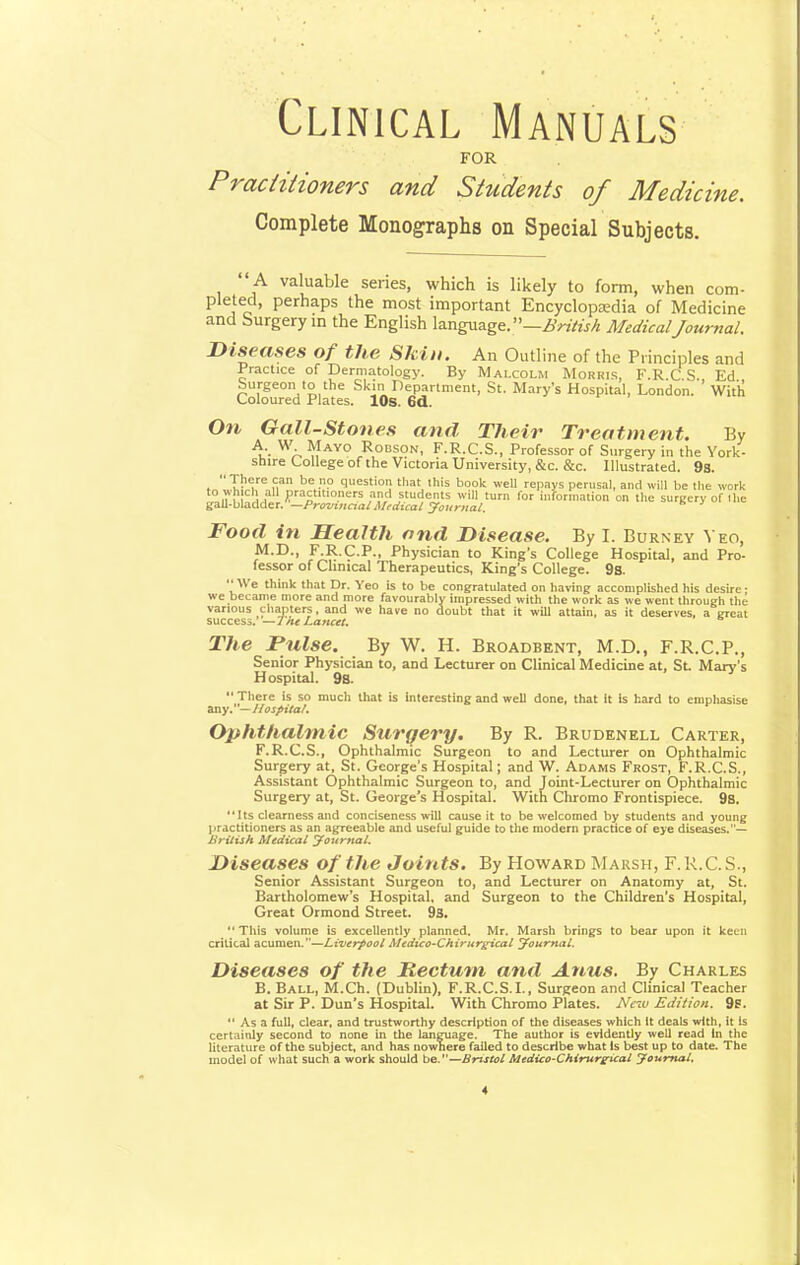 Clinical Manuals FOR Practitioners and Students of Medicine. Complete Monographs on Special Subjects.  A valuable series, which is likely to form, when com- pleted, perhaps the most important Encyclopedia of Medicine and Surgery in the English language. —British MedicalJournal. Diseases of the Skin. An Outline of the Principles and Practice of Dermatology. By Malcolm Morkis, F.R.C S. Ed Surgeon to the Skm Department, St. Mary's Hospital, London. With Coloured Plates. 10s. 6d. On Gall-Stones and Their Treatment. By A, : W- May0 Robson, F.R.C.S., Professor of Surgery in the York- shire College of the Victoria University, &c. &c. Illustrated. 9s. There can be no question that this book well repays perusal, and will be the work n \, L practitioners and students will turn for information on the surgery of Hie gall-bladder. —Provincial Medical Journal. Food in Health and Disease. By I. Burney Yeo, M.D., F.R.C.P., Physician to King's College Hospital, and Pro- lessor of Clinical Therapeutics, King's College. 9s. We think that Dr. Veo is to be congratulated on having accomplished his desire • we became more and more favourably impressed with the work as we went through the various chapters, and we have no doubt that it will attain, as it deserves, a great success. —1he Lancet. The Pulse. By W. H. Broadbent, M.D., F.R.C.P., Senior Physician to, and Lecturer on Clinical Medicine at, St. Mary's Hospital. 9s.  There is so much that is Interesting and well done, that it Is hard to emphasise any.— Hospital. Ophthalmic Surqery. By R. Brudenell Carter, F.R.C.S., Ophthalmic Surgeon to and Lecturer on Ophthalmic Surgery at, St. George's Hospital; and W. Adams Frost, F.R.C.S., Assistant Ophthalmic Surgeon to, and Joint-Lecturer on Ophthalmic Surgery at, St. George's Hospital. With Chromo Frontispiece. 9s. Its clearness and conciseness will cause it to be welcomed by students and young practitioners as an agreeable and useful guide to the modern practice of eye diseases.— British Medical Journal. Diseases of the Joints. By Howard Marsh, F. R.C.S., Senior Assistant Surgeon to, and Lecturer on Anatomy at, St. Bartholomew's Hospital, and Surgeon to the Children's Hospital, Great Ormond Street. 93. This volume is excellently planned. Mr. Marsh brings to bear upon it keen critical acumen.--Liverpool Medico-Chirurgical Journal. Diseases of the Rectum and Anus. By Charles B. Ball, M.Ch. (Dublin), F.R.C.S.I., Surgeon and Clinical Teacher at Sir P. Dun's Hospital. With Chromo Plates. Nciu Edition. 9s.  As a full, clear, and trustworthy description of the diseases which It deals with, it is certainly second to none in the language. The author is evldentfy well read In the literature of the subject, and has nownere failed to describe what Is best up to date. The model of what such a work should be.—Bristol Medico-Chirurgical Journal.