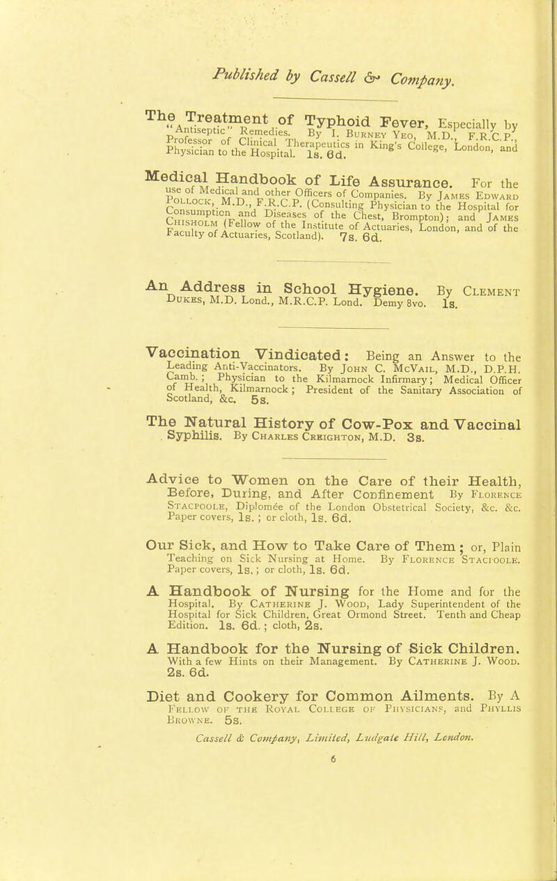Hygiene. By Clement nd. Demy 8vo. Is. Vaccination Vindicated: Being an Answer to the Leading Ar.ti-Vaccinators. By John C. McVail, M.D., D.P.H. ru \ Physlc'an to the Kilmarnock Infirmary; Medical Officer of Health, Kilmarnock; President of the Sanitary Association of Scotland, &c. 5 s. The Natural History of Cow-Pox and Vaccinal Syphilis. By Charles Crkighton, M.D. 3s. Advice to Women on the Care of their Health, Before, During, and After Confinement By Florence Stacpoole, Diplomee of the London Obstetrical Society, &c. &c. Paper covers, Is. ; or cloth, Is. 6d. Our Sick, and How to Take Care of Them ; or, Plain Teaching on Sick Nursing at Home. By Florence Stacioole. Paper covers, Is,; or cloth, Is. 6d. A Handbook of Nursing for the Home and for the Hospital. By Catherine J. Wood, Lady Superintendent of the Hospital for Sick Children, Great Ormond Street. Tenth and Cheap Edition. Is. 6d. ; cloth, 2s. A Handbook for the Nursing of Sick Children. With a few Hints on their Management. By Catherine J. Wood. 2s. 6d. Diet and Cookery for Common Ailments. By A Fellow of the Royal Coi.iege or Physicians, and Phyllis Browne, 5s. Cassell & Company, Limited, Lutlgatt Hill, London.