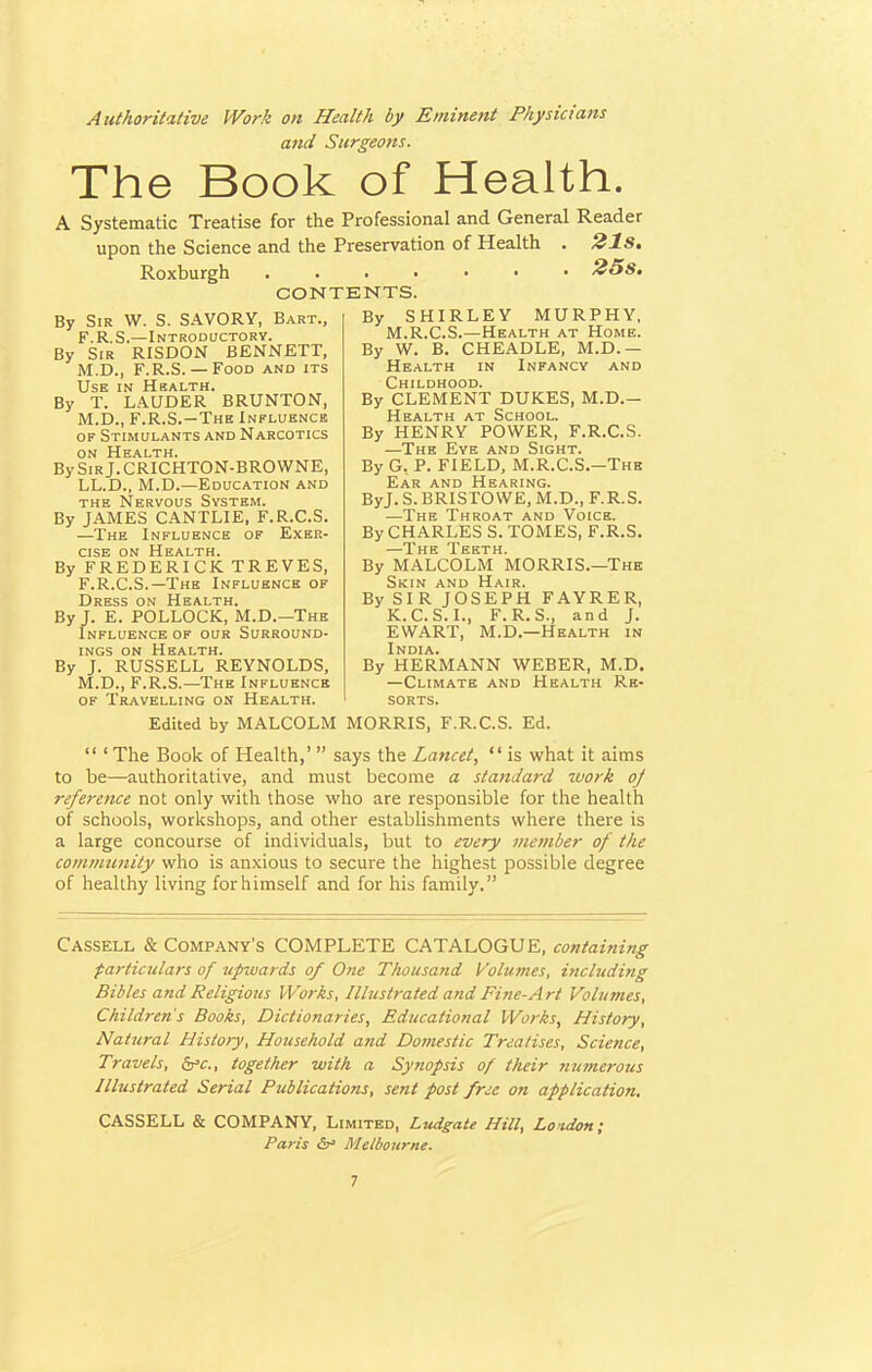 Authoritative Work on Health by Eminent Physicians a?id Surgeons. The Book of Health. A Systematic Treatise for the Professional and General Reader upon the Science and the Preservation of Health . 21s. Roxburgh 25s. CONTENTS. By Sir W. S. SAVORY, Bart., F.R.S.—Introductory. By Sir RISDON BENNETT, M.D., F.R.S. — Food and its Use in Health. By T. LAUDER BRUNTON, M.D., F.R.S.—The Influence of Stimulants and Narcotics on Health. BySiRj.CRICHTON-BROWNE, LL.D., M.D.—Education and the Nervous System. By JAMES CANTLIE, F.R.C.S. —The Influence of Exer- cise on Health. By FREDERICK TREVES, F.R.C.S.—The Influence of Dress on Health. By J. E. POLLOCK, M.D.—The Influence of our Surround- ings on Health. By J. RUSSELL REYNOLDS, M.D., F.R.S.—The Influence of Travelling on Health. By SHIRLEY MURPHY, M.R.C.S.—Health at Home. By W. B. CHEADLE, M.D.— Health in Infancy and Childhood. By CLEMENT DUKES, M.D.- Health at School. By HENRY POWER, F.R.C.S. —The Eye and Sight. By G. P. FIELD, M.R.C.S.—The Ear and Hearing. ByJ. S. BRISTOWE, M.D., F.R.S. —The Throat and Voice. By CHARLES S. TOMES, F.R.S. *J* pj g J* E E T H By MALCOLM MORRIS.—The Skin and Hair. By SIR JOSEPH FAYRER, K.C.S.I., F.R.S., and J. EWART, M.D.—Health in By HERMANN WEBER, M.D. —Climate and Health Re- sorts. Edited by MALCOLM MORRIS, F.R.C.S. Ed.  ' The Book of Health,'  says the Lancet,  is what it aims to be—authoritative, and must become a standard work oj reference not only with those who are responsible for the health of schools, workshops, and other establishments where there is a large concourse of individuals, but to every member of the community who is anxious to secure the highest possible degree of healthy living for himself and for his family. Cassell & Company's COMPLETE CATALOGUE, containing particulars of upwards of One Thousand Volumes, including Bibles and Religious Works, Illustrated and Fine-Art Volumes, Children's Books, Dictionaries, Educational Works, History, Natural History, Household and Domestic Treatises, Science, Travels, frc, together with a Synopsis of their numerous Illustrated Serial Publications, sent post free on application. CASSELL & COMPANY, Limited, Ludgate Hill, London; Paris &» Melbourne.