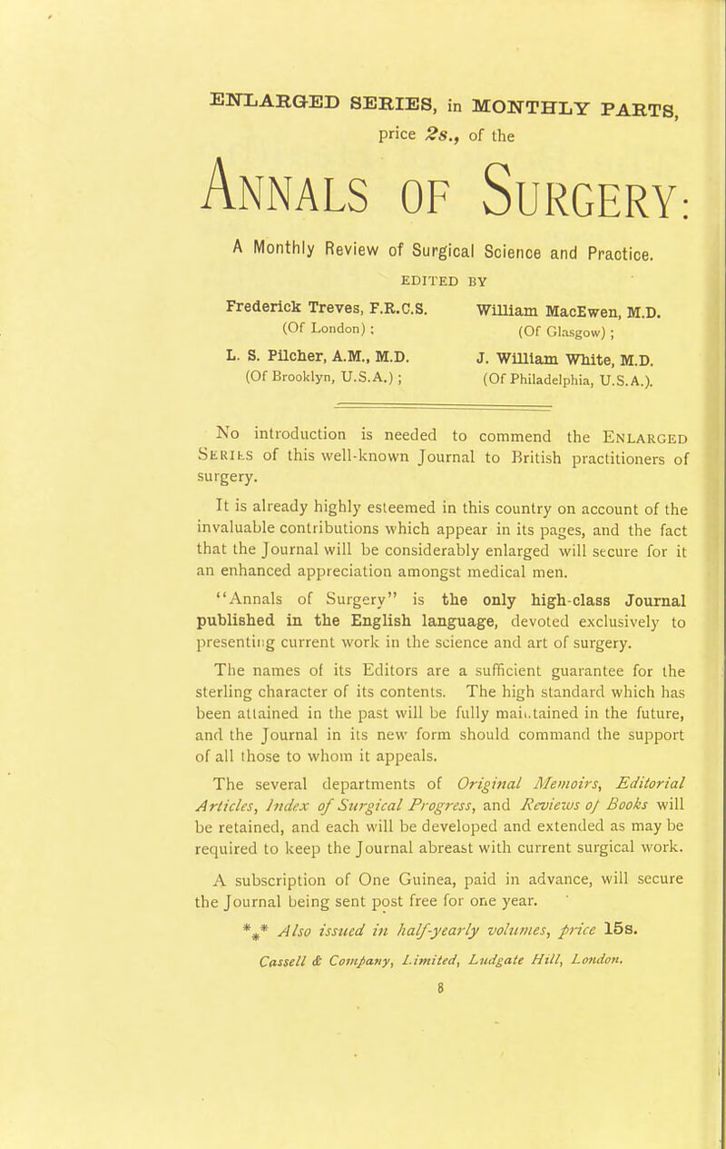 ENXARG/ED SERIES, in MONTHLY PARTS price 2s., of the Annals of Surgery: A Monthly Review of Surgical Science and Practice. EDITED BY Frederick Treves, F.R.C.S. William MacEwen, M.D. (Of London) ; (Of Glasgow) ; L. S. Pilcher, A.M., M.D. J. William Wnite, M.D. (Of Brooklyn, U.S.A.) ; (Of Philadelphia, U.S.A.). No introduction is needed to commend the Enlarged Series of this well-known Journal to British practitioners of surgery. It is already highly esteemed in this country on account of the invaluable contributions which appear in its pages, and the fact that the Journal will be considerably enlarged will secure for it an enhanced appreciation amongst medical men. Annals of Surgery is the only high-class Journal published in the English language, devoted exclusively to presenting current work in the science and art of surgery. The names of its Editors are a sufficient guarantee for the sterling character of its contents. The high standard which has been attained in the past will be fully mah.tained in the future, and the Journal in its new form should command the support of all those to whom it appeals. The several departments of Original Memoirs, Editorial Articles, Judex of Surgical Progress, and Rcvieius of Books will be retained, and each will be developed and extended as may be required to keep the Journal abreast with current surgical work. A subscription of One Guinea, paid in advance, will secure the Journal being sent post free for one year. %* Also issued in half-yearly volumes, price 15s. Cassell & Company, Limited, Ludgate Hill, London,
