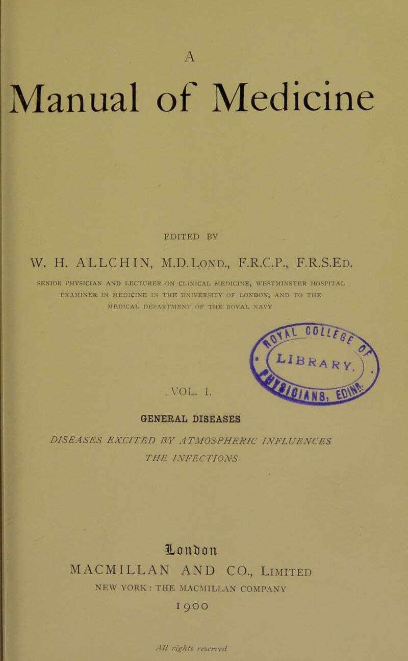 A Manual of Medicine W. H. ALLCHIN, M.D.Lond., F.R.C.P., F.R.S.Ed. SENIOR PHYSICIAN AND LECTURER ON CLINICAL MEDICINE, WESTMINSTER HOSPITAL EXAMINER IN MEDICINE IN THE UNIVERSITY OF LONDON, AND TO THE MEDICAL DEPARTMENT OF THE ROYAL NAVY GENERAL DISEASES D/S EASES EXCITED BY ATMOSPHERIC INFLUENCES THE INFECTIONS ILantiou MACMILLAN AND CO., Limited new YORK: THE MACMILLAN COMPANY I9OO EDITED BY .VOL. I. All rights reserved