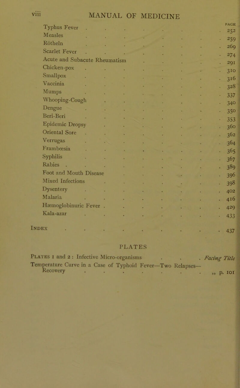 Vlll MANUAL OF MEDICINE Typhus Fever Measles Rotheln Scarlet Fever Acute and Subacute Rheumatism Chicken-pox Smallpox Vaccinia Mumps Whooping-Cough Dengue Beri-Beri Epidemic Dropsy Oriental Sore Verrugas Frambcesia Syphilis Rabies . Foot and Mouth Disease Mixed Infections Dysentery Malaria Haemoglobinuric Fever Kala-azar PAGE 252 259 269 274 291 310 316 328 337 340 35° 353 360 362 364 365 367 389 396 398 402 416 429 433 Index- 437 PLATES Plates i and 2 : Infective Micro-organisms . . . Facing Title Temperature Curve in a Case of Typhoid Fever—Two Relapses— RecoV(-*ry „ p. 101