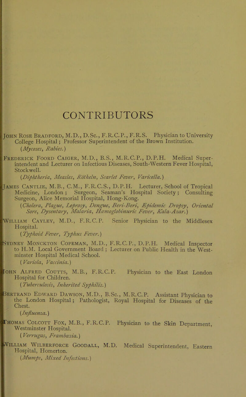 CONTRIBUTORS John Rose Bradford, M.D., D. Sc. , F. R.C. P., F. R.S. Physician to University College Hospital; Professor Superintendent of the Brown Institution. (Mycoses, Rabies.) Frederick Foord Caiger, M.D., B.S., M.R.C.P., D.P.H. Medical Super- intendent and Lecturer on Infectious Diseases, South-Western Fever Hospital, Stockwell. (Diphtheria, Measles, Rotheln, Scarlet Fever, Varicella.) James Cantlie, M.B., C.M., F.R.C.S., D.P.H. Lecturer, School of Tropical Medicine, London; Surgeon, Seaman’s Hospital Society; Consulting Surgeon, Alice Memorial Hospital, PIong-Kong. (Cholera, Plague, Leprosy, Dengue, Beri-Beri, Epidemic Dropsy, Oriental Sore, Dysentary, Malaria, Hcemoglobinuric Fever, Kala-Azar. ) William Cayley, M.D., F.R.C.P. Senior Physician to the Middlesex Hospital. ( Typhoid Fever, Typhus Fever.) Sydney Monckton Copeman, M.D., F.R.C.P., D.P.H. Medical Inspector to H.M. Local Government Board ; Lecturer on Public Health in the West- minster Hospital Medical School. (Variola, Vaccinia.) 'ohn Alfred Coutts, M.B., F.R.C.P. Physician to the East London Hospital for Children. ( Tuberculosis, Inherited Syphilis.) 3ERTRAND Edward Dawson, M.D., B.Sc., M.R.C.P. Assistant Physician to the London Hospital; Pathologist, Royal Hospital for Diseases of the Chest. (Influenza.) Thomas Colcott Fox, M.B., F.R.C.P. Physician to the Skin Department, Westminster Hospital. ( Verrugas, Frambocsia.) iVilliam Wilberforce Goodall, M.D. Medical Superintendent, Eastern Hospital, Homerton. (Mumps, Mixed Infections.)