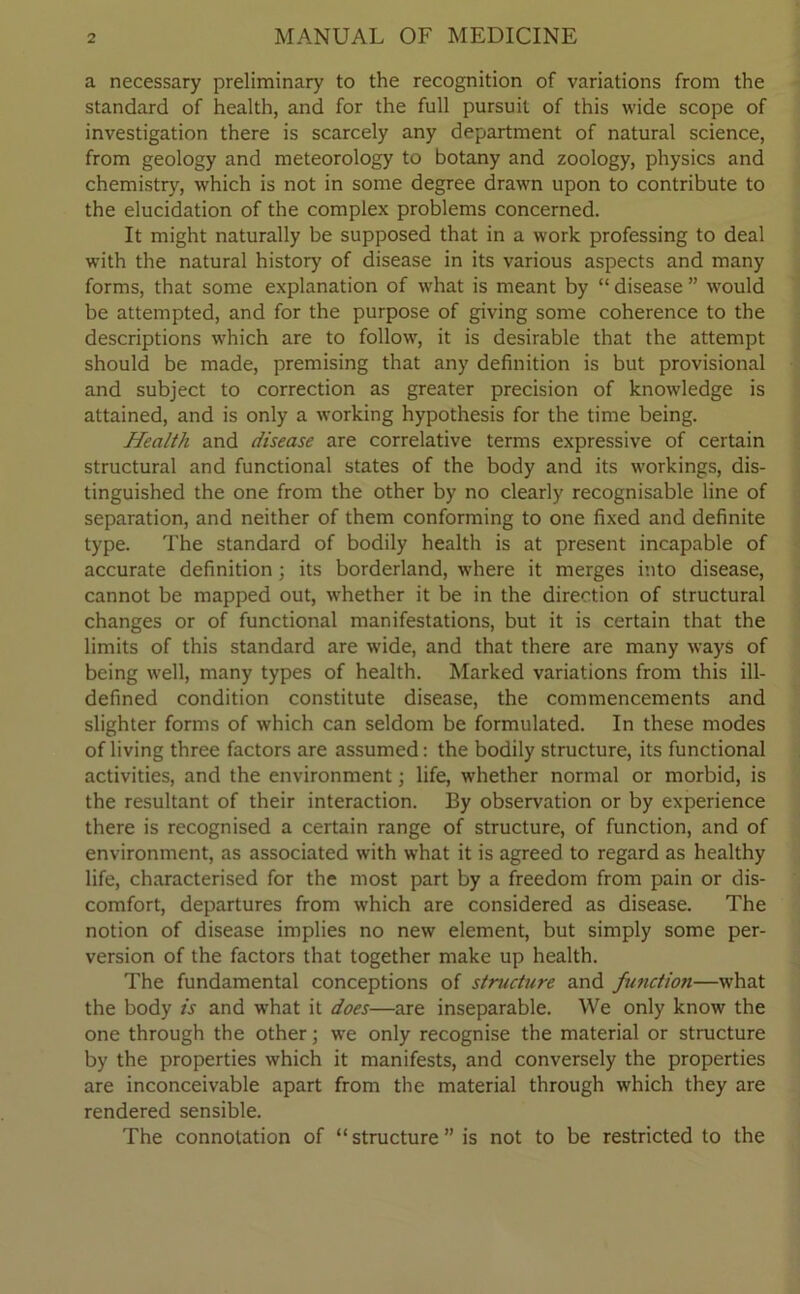 a necessary preliminary to the recognition of variations from the standard of health, and for the full pursuit of this wide scope of investigation there is scarcely any department of natural science, from geology and meteorology to botany and zoology, physics and chemistry, which is not in some degree drawn upon to contribute to the elucidation of the complex problems concerned. It might naturally be supposed that in a work professing to deal with the natural history of disease in its various aspects and many forms, that some explanation of what is meant by “ disease ” w'ould be attempted, and for the purpose of giving some coherence to the descriptions which are to follow, it is desirable that the attempt should be made, premising that any definition is but provisional and subject to correction as greater precision of knowledge is attained, and is only a working hypothesis for the time being. Health and disease are correlative terms expressive of certain structural and functional states of the body and its workings, dis- tinguished the one from the other by no clearly recognisable line of separation, and neither of them conforming to one fixed and definite type. The standard of bodily health is at present incapable of accurate definition; its borderland, where it merges into disease, cannot be mapped out, whether it be in the direction of structural changes or of functional manifestations, but it is certain that the limits of this standard are wide, and that there are many ways of being well, many types of health. Marked variations from this ill- defined condition constitute disease, the commencements and slighter forms of which can seldom be formulated. In these modes of living three factors are assumed: the bodily structure, its functional activities, and the environment; life, whether normal or morbid, is the resultant of their interaction. By observation or by experience there is recognised a certain range of structure, of function, and of environment, as associated with what it is agreed to regard as healthy life, characterised for the most part by a freedom from pain or dis- comfort, departures from which are considered as disease. The notion of disease implies no new element, but simply some per- version of the factors that together make up health. The fundamental conceptions of structure and fu?ictioti—what the body is and what it does—are inseparable. We only know the one through the other; we only recognise the material or structure by the properties which it manifests, and conversely the properties are inconceivable apart from the material through which they are rendered sensible. The connotation of “ structure ” is not to be restricted to the