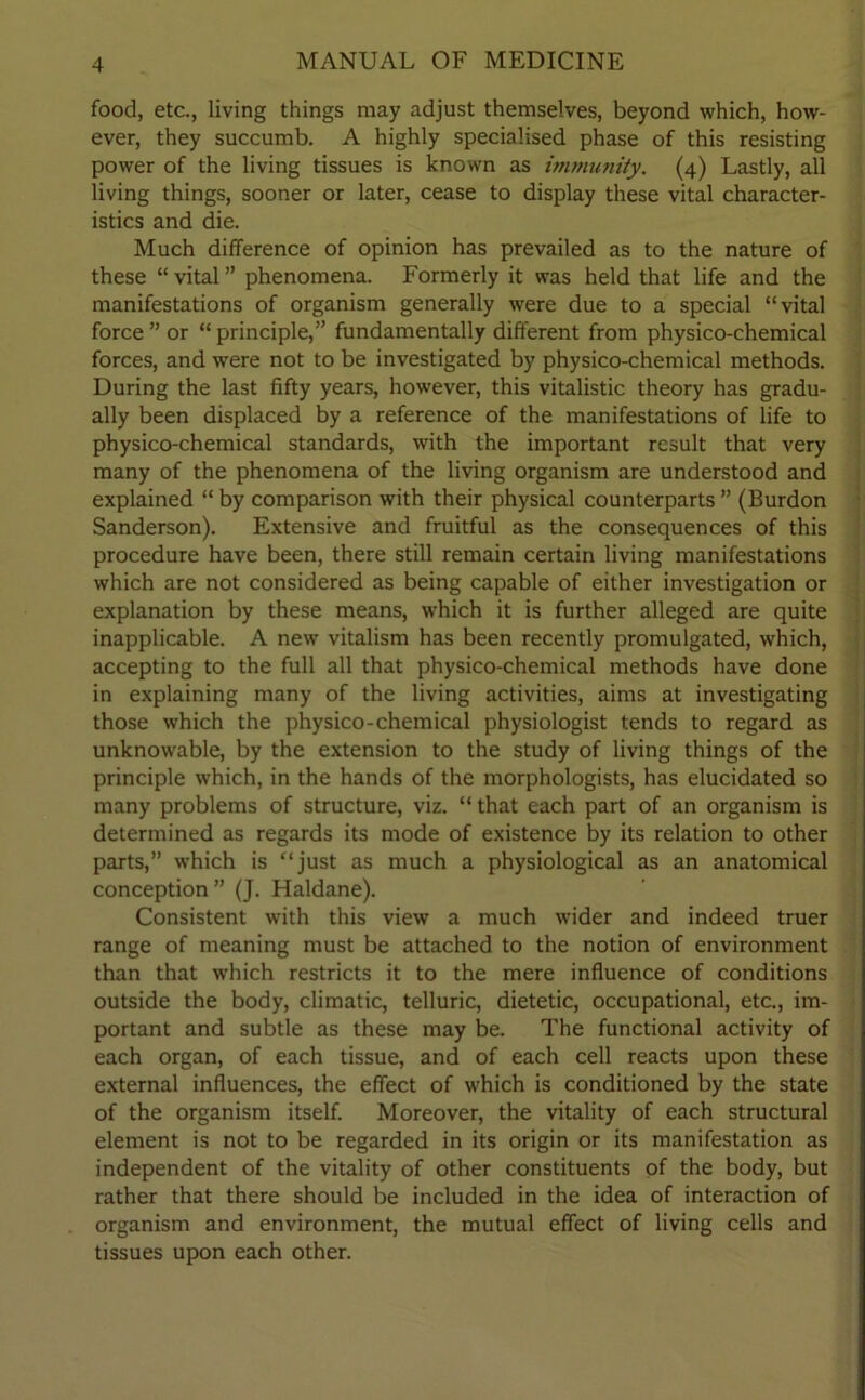 food, etc., living things may adjust themselves, beyond which, how- ever, they succumb. A highly specialised phase of this resisting power of the living tissues is known as immunity. (4) Lastly, all living things, sooner or later, cease to display these vital character- istics and die. Much difference of opinion has prevailed as to the nature of these “ vital ” phenomena. Formerly it was held that life and the manifestations of organism generally were due to a special “vital force ” or “ principle,” fundamentally different from physico-chemical forces, and were not to be investigated by physico-chemical methods. During the last fifty years, however, this vitalistic theory has gradu- ally been displaced by a reference of the manifestations of life to physico-chemical standards, with the important result that very many of the phenomena of the living organism are understood and explained “ by comparison with their physical counterparts ” (Burdon Sanderson). Extensive and fruitful as the consequences of this procedure have been, there still remain certain living manifestations which are not considered as being capable of either investigation or explanation by these means, which it is further alleged are quite inapplicable. A new vitalism has been recently promulgated, which, accepting to the full all that physico-chemical methods have done in explaining many of the living activities, aims at investigating those which the physico-chemical physiologist tends to regard as unknowable, by the extension to the study of living things of the principle which, in the hands of the morphologists, has elucidated so many problems of structure, viz. “ that each part of an organism is determined as regards its mode of existence by its relation to other parts,” which is “just as much a physiological as an anatomical conception ” (J. Haldane). Consistent with this view a much wider and indeed truer range of meaning must be attached to the notion of environment than that which restricts it to the mere influence of conditions outside the body, climatic, telluric, dietetic, occupational, etc., im- portant and subtle as these may be. The functional activity of each organ, of each tissue, and of each cell reacts upon these external influences, the effect of which is conditioned by the state of the organism itself. Moreover, the vitality of each structural element is not to be regarded in its origin or its manifestation as independent of the vitality of other constituents of the body, but rather that there should be included in the idea of interaction of organism and environment, the mutual effect of living cells and tissues upon each other.