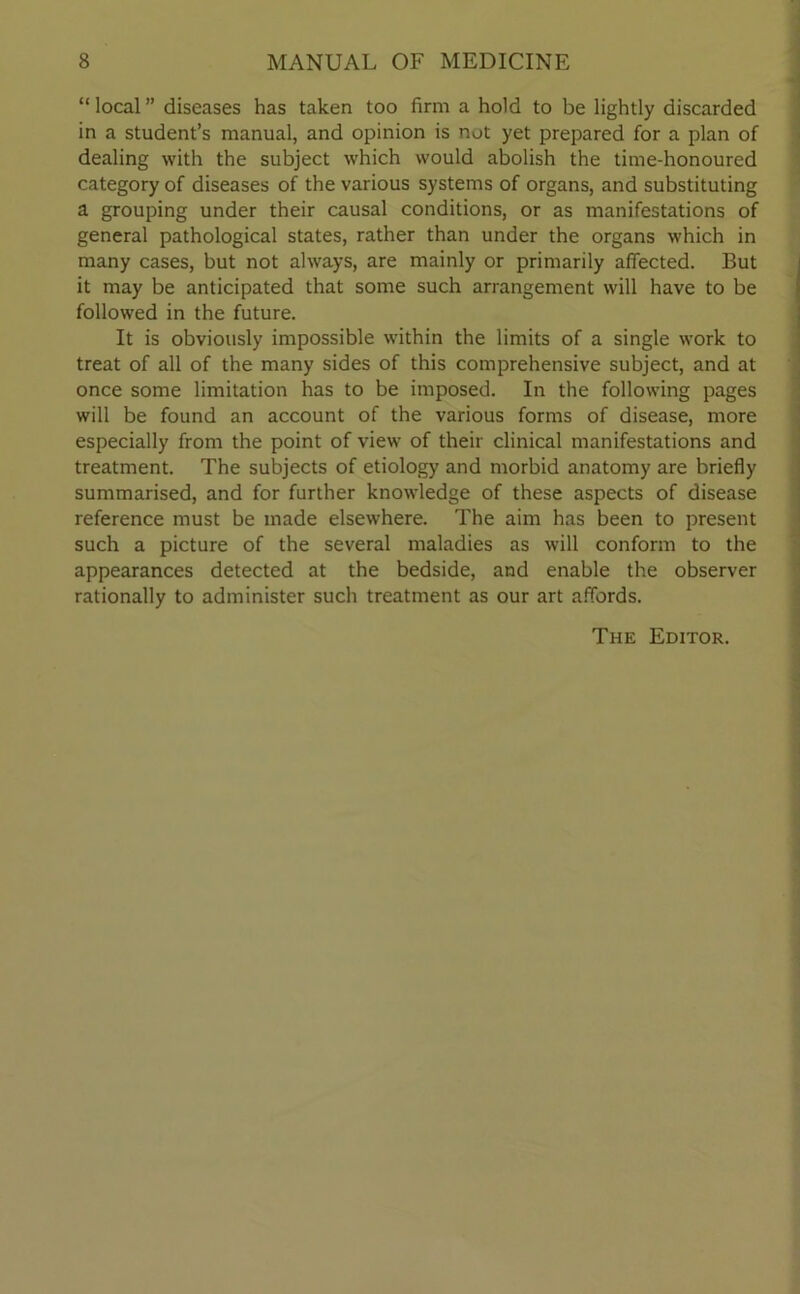 “ local ” diseases has taken too firm a hold to be lightly discarded in a student’s manual, and opinion is not yet prepared for a plan of dealing with the subject which would abolish the time-honoured category of diseases of the various systems of organs, and substituting a grouping under their causal conditions, or as manifestations of general pathological states, rather than under the organs which in many cases, but not always, are mainly or primarily affected. But it may be anticipated that some such arrangement will have to be followed in the future. It is obviously impossible within the limits of a single work to treat of all of the many sides of this comprehensive subject, and at once some limitation has to be imposed. In the following pages will be found an account of the various forms of disease, more especially from the point of view of their clinical manifestations and treatment. The subjects of etiology and morbid anatomy are briefly summarised, and for further knowledge of these aspects of disease reference must be made elsewhere. The aim has been to present such a picture of the several maladies as will conform to the appearances detected at the bedside, and enable the observer rationally to administer such treatment as our art affords. The Editor.