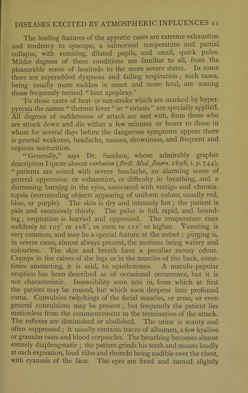 The leading features of the apyretic cases are extreme exhaustion and tendency to syncope, a subnormal temperature and partial collapse, with vomiting, dilated pupils, and small, quick pulse. Milder degrees of these conditions are familiar to all, from the pleasurable sense of lassitude to the more severe states. In some there are superadded dyspnoea and failing respiration ; such cases, being usually more sudden in onset and more fatal, are among those frequently termed “ heat apoplexy.” To those cases of heat- or sun-stroke which are marked by hyper- pyrexia the names “ thermic fever ” or “ siriasis ” are specially applied. All degrees of suddenness of attack are met with, from those who are struck down and die within a few minutes or hours to those in whom for several days before the dangerous symptoms appear there is general weakness, headache, nausea, drowsiness, and frequent and copious micturition. “ Generally,” says Dr. Sambon, whose admirably graphic description I quote almost verbatim {Brit. Med. Journ. 1898, i. p. 744), “patients are seized with severe headache, an alarming sense of general oppression or exhaustion, or difficulty in breathing, and a distressing burning in the eyes, associated with vertigo and chroma- topsia (surrounding objects appearing of uniform colour, usually red, blue, or purple). The skin is dry and intensely hot; the patient is pale and excessively thirsty. The pulse is full, rapid, and bound- ing ; respiration is hurried and oppressed. The temperature rises suddenly to 107° or 108°, or even to 1120 or higher. Vomiting is very common, and may be a special feature at the outset; purging is, in severe cases, almost always present, the motions being watery and colourless. The skin and breath have a peculiar mousy odour. Cramps in the calves of the legs or in the muscles of the back, some- times amounting, it is said, to opisthotonos. A maculo-papular eruption has been described as of occasional occurrence, but it is not characteristic. Insensibility soon sets in, from which at first the patient may be roused, but which soon deepens into profound coma. Convulsive twitchings of the facial muscles, or arms, or even general convulsions may be present; but frequently the patient lies motionless from the commencement to the termination of the attack. The reflexes are diminished or abolished. The urine is scanty and often suppressed ; it usually contains traces of albumen, a few hyaline or granular casts and blood corpuscles. The breathing becomes almost entirely diaphragmatic ; the patient grinds his teeth and moans loudly at each expiration, loud rales and rhonchi being audible over the chest, with cyanosis of the face. The eyes are fixed and turned slightly