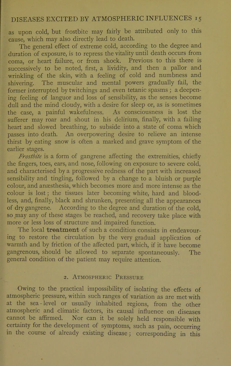 as upon cold, but frostbite may fairly be attributed only to this cause, which may also directly lead to death. The general effect of extreme cold, according to the degree and duration of exposure, is to repress the vitality until death occurs from coma, or heart failure, or from shock. Previous to this there is successively to be noted, first, a lividity, and then a pallor and wrinkling of the skin, with a feeling of cold and numbness and shivering. The muscular and mental powers gradually fail, the former interrupted by twitchings and even tetanic spasms ; a deepen- ing feeling of languor and loss of sensibility, as the senses become dull and the mind cloudy, with a desire for sleep or, as is sometimes the case, a painful wakefulness. As consciousness is lost the sufferer may roar and shout in his delirium, finally, with a failing heart and slowed breathing, to subside into a state of coma which passes into death. An overpowering desire to relieve an intense thirst by eating snow is often a marked and grave symptom of the earlier stages. Frostbite is a form of gangrene affecting the extremities, chiefly the fingers, toes, ears, and nose, following on exposure to severe cold, and characterised by a progressive redness of the part with increased sensibility and tingling, followed by a change to a bluish or purple colour, and anaesthesia, which becomes more and more intense as the colour is lost; the tissues later becoming white, hard and blood- less, and, finally, black and shrunken, presenting all the appearances of dry gangrene. According to the degree and duration of the cold, so may any of these stages be reached, and recovery take place with more or less loss of structure and impaired function. The local treatment of such a condition consists in endeavour- ing to restore the circulation by the very gradual application of warmth and by friction of the affected part, which, if it have become gangrenous, should be allowed to separate spontaneously. The general condition of the patient may require attention. 2. Atmospheric Pressure Owing to the practical impossibility of isolating the effects of atmospheric pressure, within such ranges of variation as are met with at the sea - level or usually inhabited regions, from the other atmospheric and climatic factors, its causal influence on diseases cannot be affirmed. Nor can it be solely held responsible with certainty for the development of symptoms, such as pain, occurring in the course of already existing disease; corresponding in this