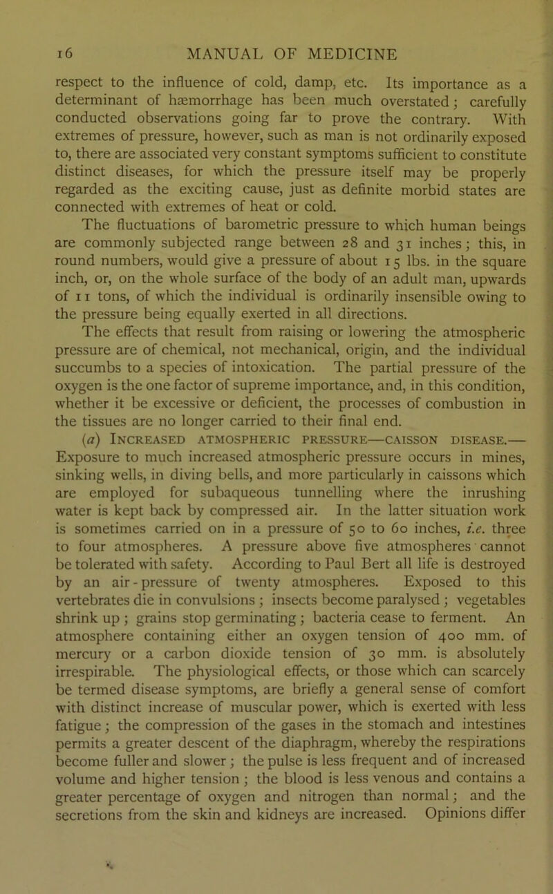 respect to the influence of cold, damp, etc. Its importance as a determinant of haemorrhage has been much overstated; carefully conducted observations going far to prove the contrary. With extremes of pressure, however, such as man is not ordinarily exposed to, there are associated very constant symptoms sufficient to constitute distinct diseases, for which the pressure itself may be properly regarded as the exciting cause, just as definite morbid states are connected with extremes of heat or cold. The fluctuations of barometric pressure to which human beings are commonly subjected range between 28 and 31 inches; this, in round numbers, would give a pressure of about 15 lbs. in the square inch, or, on the whole surface of the body of an adult man, upwards of 11 tons, of which the individual is ordinarily insensible owing to the pressure being equally exerted in all directions. The effects that result from raising or lowering the atmospheric pressure are of chemical, not mechanical, origin, and the individual succumbs to a species of intoxication. The partial pressure of the oxygen is the one factor of supreme importance, and, in this condition, whether it be excessive or deficient, the processes of combustion in the tissues are no longer carried to their final end. (a) Increased atmospheric pressure—caisson disease.— Exposure to much increased atmospheric pressure occurs in mines, sinking wells, in diving bells, and more particularly in caissons which are employed for subaqueous tunnelling where the inrushing water is kept back by compressed air. In the latter situation work is sometimes carried on in a pressure of 50 to 60 inches, i.e. three to four atmospheres. A pressure above five atmospheres cannot be tolerated with safety. According to Paul Bert all life is destroyed by an air - pressure of twenty atmospheres. Exposed to this vertebrates die in convulsions ; insects become paralysed ; vegetables shrink up ; grains stop germinating; bacteria cease to ferment. An atmosphere containing either an oxygen tension of 400 mm. of mercury or a carbon dioxide tension of 30 mm. is absolutely irrespirable. The physiological effects, or those which can scarcely be termed disease symptoms, are briefly a general sense of comfort with distinct increase of muscular power, which is exerted with less fatigue; the compression of the gases in the stomach and intestines permits a greater descent of the diaphragm, whereby the respirations become fuller and slower ; the pulse is less frequent and of increased volume and higher tension ; the blood is less venous and contains a greater percentage of oxygen and nitrogen than normal; and the secretions from the skin and kidneys are increased. Opinions differ