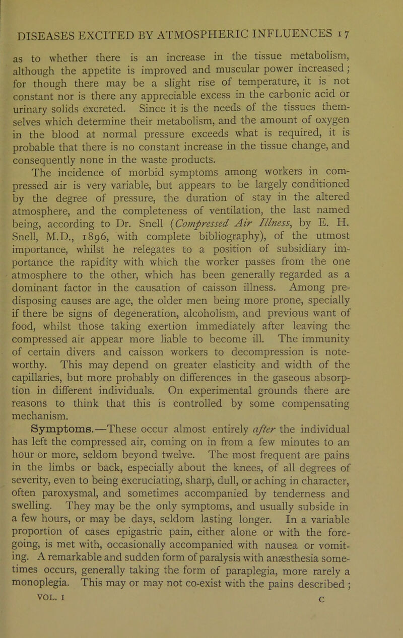 as to whether there is an increase in the tissue metabolism, although the appetite is improved and muscular power increased; for though there may be a slight rise of temperature, it is not constant nor is there any appreciable excess in the carbonic acid or urinary solids excreted. Since it is the needs of the tissues them- selves which determine their metabolism, and the amount of oxygen in the blood at normal pressure exceeds what is required, it is probable that there is no constant increase in the tissue change, and consequently none in the waste products. The incidence of morbid symptoms among workers in com- pressed air is very variable, but appears to be largely conditioned by the degree of pressure, the duration of stay in the altered atmosphere, and the completeness of ventilation, the last named being, according to Dr. Snell (Compressed Air I/lness, by E. H. Snell, M.D., 1896, with complete bibliography), of the utmost importance, whilst he relegates to a position of subsidiary im- portance the rapidity with which the worker passes from the one atmosphere to the other, which has been generally regarded as a dominant factor in the causation of caisson illness. Among pre- disposing causes are age, the older men being more prone, specially if there be signs of degeneration, alcoholism, and previous want of food, whilst those taking exertion immediately after leaving the compressed air appear more liable to become ill. The immunity of certain divers and caisson workers to decompression is note- worthy. This may depend on greater elasticity and width of the capillaries, but more probably on differences in the gaseous absorp- tion in different individuals. On experimental grounds there are reasons to think that this is controlled by some compensating mechanism. Symptoms.—These occur almost entirely after the individual has left the compressed air, coming on in from a few minutes to an hour or more, seldom beyond twelve. The most frequent are pains in the limbs or back, especially about the knees, of all degrees of severity, even to being excruciating, sharp, dull, or aching in character, often paroxysmal, and sometimes accompanied by tenderness and swelling. They may be the only symptoms, and usually subside in a few hours, or may be days, seldom lasting longer. In a variable proportion of cases epigastric pain, either alone or with the fore- going, is met with, occasionally accompanied with nausea or vomit- ing. A remarkable and sudden form of paralysis with anaesthesia some- times occurs, generally taking the form of paraplegia, more rarely a monoplegia. This may or may not co-exist with the pains described ; VOL. 1 c