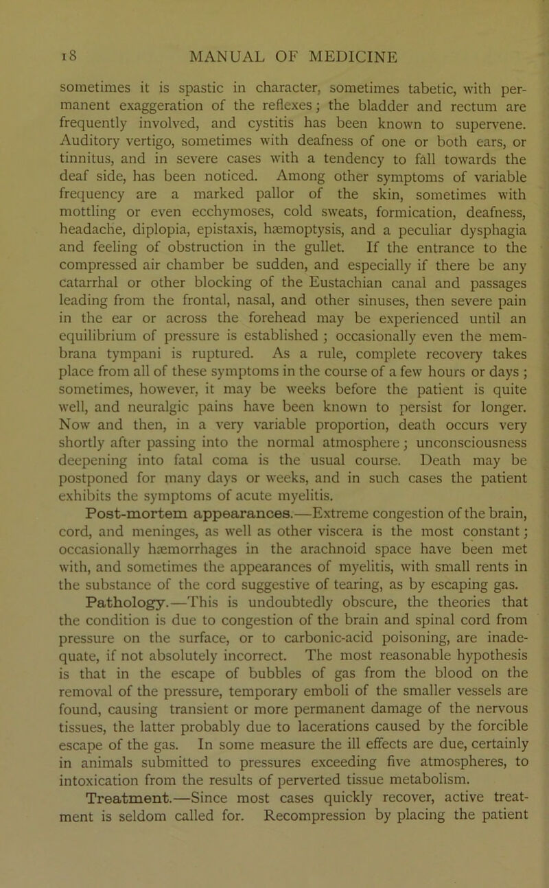 sometimes it is spastic in character, sometimes tabetic, with per- manent exaggeration of the reflexes; the bladder and rectum are frequently involved, and cystitis has been known to supervene. Auditory vertigo, sometimes with deafness of one or both ears, or tinnitus, and in severe cases with a tendency to fall towards the deaf side, has been noticed. Among other symptoms of variable frequency are a marked pallor of the skin, sometimes with mottling or even ecchymoses, cold sweats, formication, deafness, headache, diplopia, epistaxis, haemoptysis, and a peculiar dysphagia and feeling of obstruction in the gullet. If the entrance to the compressed air chamber be sudden, and especially if there be any catarrhal or other blocking of the Eustachian canal and passages leading from the frontal, nasal, and other sinuses, then severe pain in the ear or across the forehead may be experienced until an equilibrium of pressure is established ; occasionally even the mem- brana tympani is ruptured. As a rule, complete recovery takes place from all of these symptoms in the course of a few hours or days ; sometimes, however, it may be weeks before the patient is quite well, and neuralgic pains have been known to persist for longer. Now and then, in a very variable proportion, death occurs very shortly after passing into the normal atmosphere; unconsciousness deepening into fatal coma is the usual course. Death may be postponed for many days or weeks, and in such cases the patient exhibits the symptoms of acute myelitis. Post-mortem appearances.—Extreme congestion of the brain, cord, and meninges, as well as other viscera is the most constant; occasionally haemorrhages in the arachnoid space have been met with, and sometimes the appearances of myelitis, with small rents in the substance of the cord suggestive of tearing, as by escaping gas. Pathology.—This is undoubtedly obscure, the theories that the condition is due to congestion of the brain and spinal cord from pressure on the surface, or to carbonic-acid poisoning, are inade- quate, if not absolutely incorrect. The most reasonable hypothesis is that in the escape of bubbles of gas from the blood on the removal of the pressure, temporary emboli of the smaller vessels are found, causing transient or more permanent damage of the nervous tissues, the latter probably due to lacerations caused by the forcible escape of the gas. In some measure the ill effects are due, certainly in animals submitted to pressures exceeding five atmospheres, to intoxication from the results of perverted tissue metabolism. Treatment.—Since most cases quickly recover, active treat- ment is seldom called for. Recompression by placing the patient
