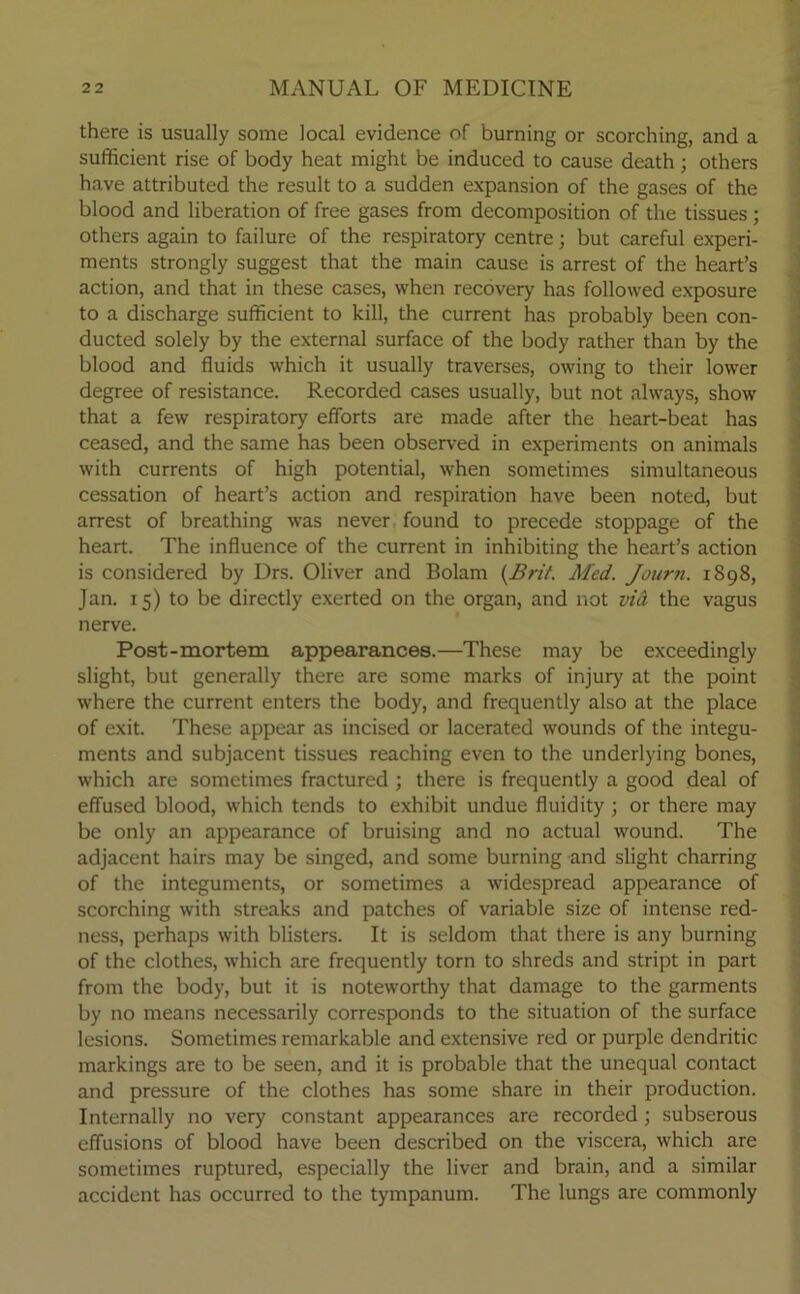 there is usually some local evidence of burning or scorching, and a sufficient rise of body heat might be induced to cause death; others have attributed the result to a sudden expansion of the gases of the blood and liberation of free gases from decomposition of the tissues ; others again to failure of the respiratory centre; but careful experi- ments strongly suggest that the main cause is arrest of the heart’s action, and that in these cases, when recovery has followed exposure to a discharge sufficient to kill, the current has probably been con- ducted solely by the external surface of the body rather than by the blood and fluids which it usually traverses, owing to their lower degree of resistance. Recorded cases usually, but not always, show that a few respiratory efforts are made after the heart-beat has ceased, and the same has been observed in experiments on animals with currents of high potential, when sometimes simultaneous cessation of heart’s action and respiration have been noted, but arrest of breathing was never found to precede stoppage of the heart. The influence of the current in inhibiting the heart’s action is considered by Drs. Oliver and Bolam {Brit. Med. Journ. 1898, Jan. 15) to be directly exerted on the organ, and not vid the vagus nerve. Post-mortem appearances.—These may be exceedingly slight, but generally there are some marks of injury at the point where the current enters the body, and frequently also at the place of exit. These appear as incised or lacerated wounds of the integu- ments and subjacent tissues reaching even to the underlying bones, which are sometimes fractured ; there is frequently a good deal of effused blood, which tends to exhibit undue fluidity ; or there may be only an appearance of bruising and no actual wound. The adjacent hairs may be singed, and some burning and slight charring of the integuments, or sometimes a widespread appearance of scorching with streaks and patches of variable size of intense red- ness, perhaps with blisters. It is seldom that there is any burning of the clothes, which are frequently torn to shreds and stript in part from the body, but it is noteworthy that damage to the garments by no means necessarily corresponds to the situation of the surface lesions. Sometimes remarkable and extensive red or purple dendritic markings are to be seen, and it is probable that the unequal contact and pressure of the clothes has some share in their production. Internally no very constant appearances are recorded ; subserous effusions of blood have been described on the viscera, which are sometimes ruptured, especially the liver and brain, and a similar accident has occurred to the tympanum. The lungs are commonly