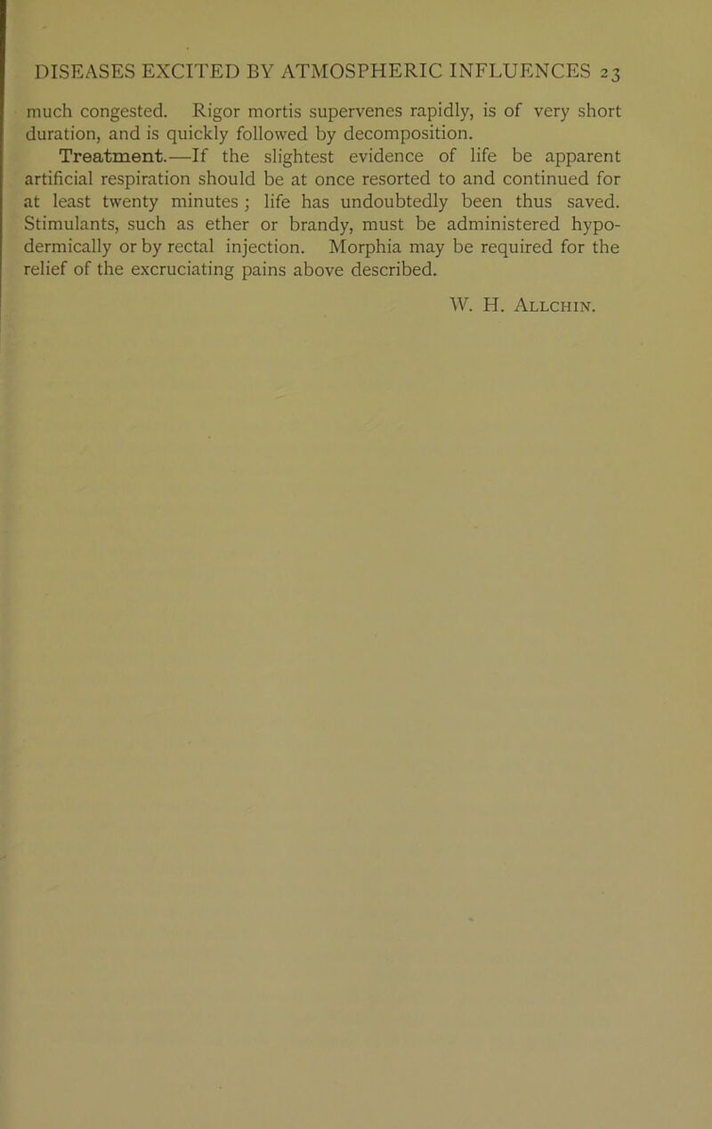 much congested. Rigor mortis supervenes rapidly, is of very short duration, and is quickly followed by decomposition. Treatment.—If the slightest evidence of life be apparent artificial respiration should be at once resorted to and continued for at least twenty minutes ; life has undoubtedly been thus saved. Stimulants, such as ether or brandy, must be administered hypo- dermically or by rectal injection. Morphia may be required for the relief of the excruciating pains above described. W. H. Allchin.