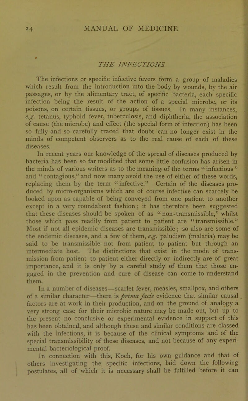 THE INFECTIONS The infections or specific infective fevers form a group of maladies which result from the introduction into the body by wounds, by the air passages, or by the alimentary tract, of specific bacteria, each specific infection being the result of the action of a special microbe, or its poisons, on certain tissues, or groups of tissues. In many instances, e.g. tetanus, typhoid fever, tuberculosis, and diphtheria, the association of cause (the microbe) and effect (the special form of infection) has been so fully and so carefully traced that doubt can no longer exist in the minds of competent observers as to the real cause of each of these diseases. In recent years our knowledge of the spread of diseases produced by bacteria has been so far modified that some little confusion has arisen in the minds of various writers as to the meaning, of the terms “infectious” and “ contagious,” and now many avoid the use of either of these words, replacing them by the term “ infective.” Certain of the diseases pro- duced by micro-organisms which are of course infective can scarcely be looked upon as capable of being conveyed from one patient to another except in a very roundabout fashion ; it has therefore been suggested that these diseases should be spoken of as “ non-transmissible,” whilst those which pass readily from patient to patient are “ transmissible.” Most if not all epidemic diseases are transmissible ; so also are some of the endemic diseases, and a few of them, e.g. paludism (malaria) may be said to be transmissible not from patient to patient but through an intermediate host. The distinctions that exist in the mode of trans- mission from patient to patient either directly or indirectly are of great importance, and it is only by a careful study of them that those en- gaged in the prevention and cure of disease can come to understand them. In a number of diseases—scarlet fever, measles, smallpox, and others of a similar character—there is prima facie evidence that similar causal, - factors are at work in their production, and on the ground of analogy a very strong case for their microbic nature may be made out, but up to the present no conclusive or experimental evidence in support of this has been obtained, and although these and similar conditions are classed with the infections, it is because of the clinical symptoms and of the special transmissibility of these diseases, and not because of any experi- mental bacteriological proof. In connection with this, Koch, for his own guidance and that of others investigating the specific infections, laid down the following postulates, all of which it is necessary shall be fulfilled before it can