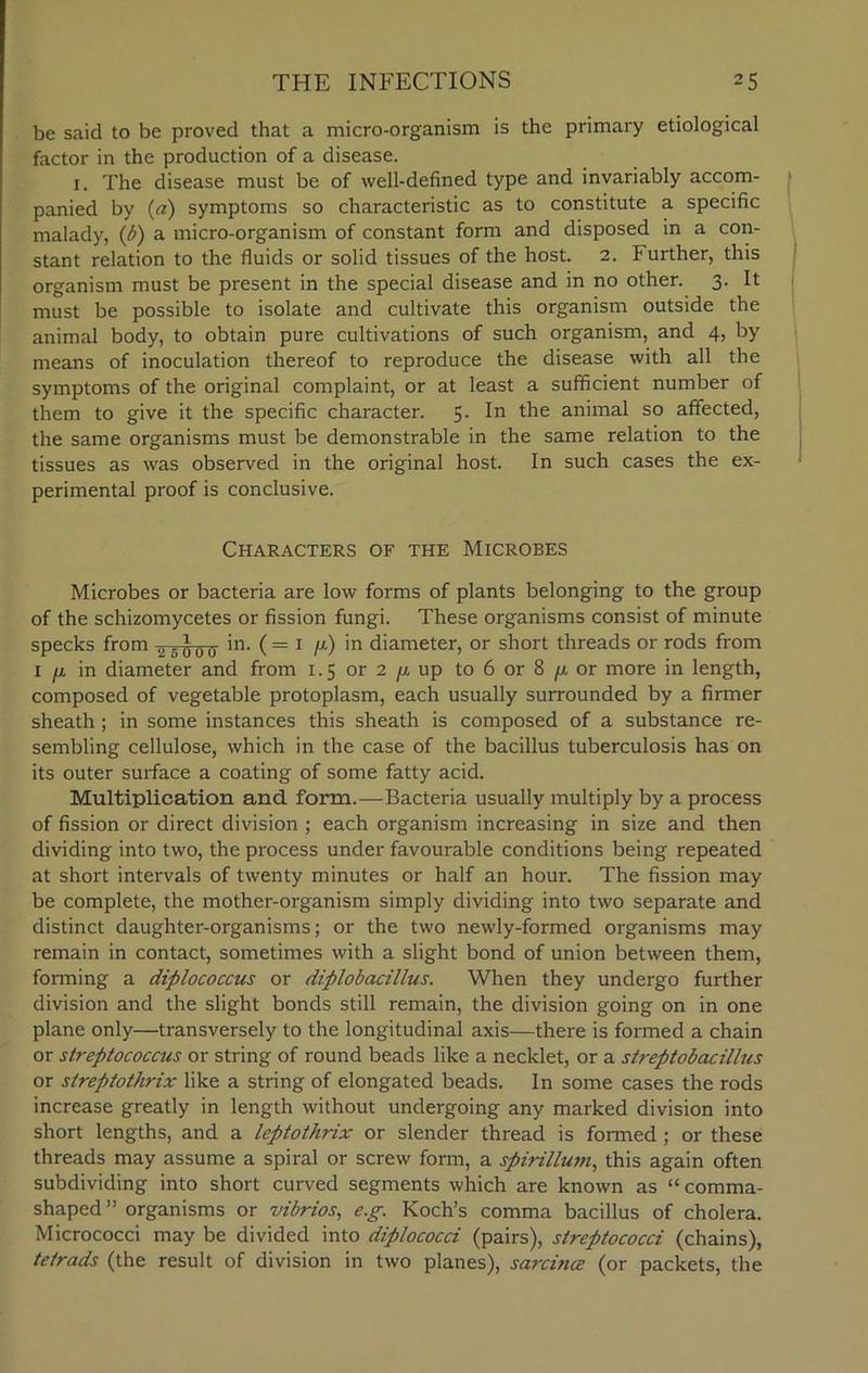 be said to be proved that a micro-organism is the primary etiological factor in the production of a disease. 1. The disease must be of well-defined type and invariably accom- panied by (a) symptoms so characteristic as to constitute a specific malady, (b) a micro-organism of constant form and disposed in a con- stant relation to the fluids or solid tissues of the host. 2. Further, this organism must be present in the special disease and in no other. 3. It must be possible to isolate and cultivate this organism outside the animal body, to obtain pure cultivations of such organism, and 4, by means of inoculation thereof to reproduce the disease with all the symptoms of the original complaint, or at least a sufficient number of them to give it the specific character. 5. In the animal so affected, the same organisms must be demonstrable in the same relation to the tissues as was observed in the original host. In such cases the ex- perimental proof is conclusive. Characters of the Microbes Microbes or bacteria are low forms of plants belonging to the group of the schizomycetes or fission fungi. These organisms consist of minute specks from 2 . ^ o 0- in. ( = 1 /z) in diameter, or short threads or rods from 1 /i in diameter and from 1.5 or 2 /tup to 6 or 8 4 or more in length, composed of vegetable protoplasm, each usually surrounded by a firmer sheath ; in some instances this sheath is composed of a substance re- sembling cellulose, which in the case of the bacillus tuberculosis has on its outer surface a coating of some fatty acid. Multiplication and form.—Bacteria usually multiply by a process of fission or direct division ; each organism increasing in size and then dividing into two, the process under favourable conditions being repeated at short intervals of twenty minutes or half an hour. The fission may be complete, the mother-organism simply dividing into two separate and distinct daughter-organisms; or the two newly-formed organisms may remain in contact, sometimes with a slight bond of union between them, forming a diplococcus or diplobacillus. When they undergo further division and the slight bonds still remain, the division going on in one plane only—transversely to the longitudinal axis—there is formed a chain or streptococcus or string of round beads like a necklet, or a streptobacillus or streptothrix like a string of elongated beads. In some cases the rods increase greatly in length without undergoing any marked division into short lengths, and a leptothrix or slender thread is formed ; or these threads may assume a spiral or screw form, a spirillum, this again often subdividing into short curved segments which are known as “ comma- shaped” organisms or vibrios, e.g. Koch’s comma bacillus of cholera. Micrococci may be divided into diplococci (pairs), streptococci (chains), tetrads (the result of division in two planes), sarcma (or packets, the