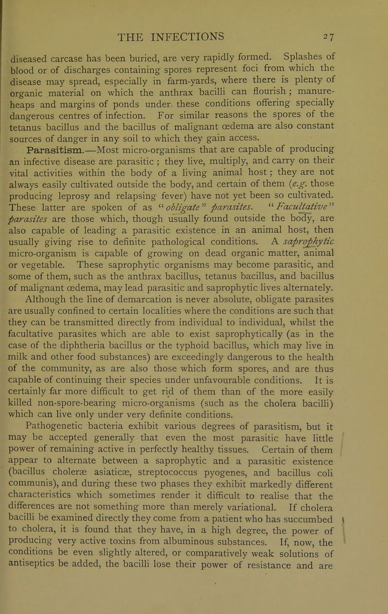 diseased carcase has been buried, are very rapidly formed. Splashes of blood or of discharges containing spores represent foci from which the disease may spread, especially in farm-yards, where there is plenty of organic material on which the anthrax bacilli can flourish; manure- heaps and margins of ponds under, these conditions offering specially dangerous centres of infection. For similar reasons the spores of the tetanus bacillus and the bacillus of malignant oedema are also constant sources of danger in any soil to which they gain access. Parasitism.—Most micro-organisms that are capable of producing an infective disease are parasitic ; they live, multiply, and carry on their vital activities within the body of a living animal host; they are not always easily cultivated outside the body, and certain of them {e.g. those producing leprosy and relapsing fever) have not yet been so cultivated. These latter are spoken of as “ obligate ” parasites. '■'■Facultative'1'' parasites are those which, though usually found outside the body, are also capable of leading a parasitic existence in an animal host, then usually giving rise to definite pathological conditions. A saprophytic micro-organism is capable of growing on dead organic matter, animal or vegetable. These saprophytic organisms may become parasitic, and some of them, such as the anthrax bacillus, tetanus bacillus, and bacillus of malignant oedema, may lead parasitic and saprophytic lives alternately. Although the line of demarcation is never absolute, obligate parasites are usually confined to certain localities where the conditions are such that they can be transmitted directly from individual to individual, whilst the facultative parasites which are able to exist saprophytically (as in the case of the diphtheria bacillus or the typhoid bacillus, which may live in milk and other food substances) are exceedingly dangerous to the health of the community, as are also those which form spores, and are thus capable of continuing their species under unfavourable conditions. It is certainly far more difficult to get rid of them than of the more easily killed non-spore-bearing micro-organisms (such as the cholera bacilli) which can live only under very definite conditions. Pathogenetic bacteria exhibit various degrees of parasitism, but it may be accepted generally that even the most parasitic have little power of remaining active in perfectly healthy tissues. Certain of them appear to alternate between a saprophytic and a parasitic existence (bacillus cholerse asiaticse, streptococcus pyogenes, and bacillus coli communis), and during these two phases they exhibit markedly different characteristics which sometimes render it difficult to realise that the differences are not something more than merely variational. If cholera bacilli be examined directly they come from a patient who has succumbed ) to cholera, it is found that they have, in a high degree, the power of producing very active toxins from albuminous substances. If, now, the conditions be even slightly altered, or comparatively weak solutions of antiseptics be added, the bacilli lose their power of resistance and are