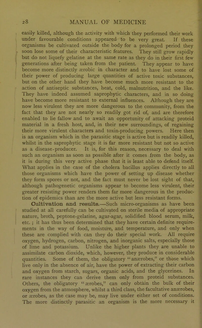 easily killed, although the activity with which they performed their work under favourable conditions appeared to be very great. If these organisms be cultivated outside the body for a prolonged period they soon lose some of their characteristic features. They still grow rapidly but do not liquefy gelatine at the same rate as they do in their first few generations after being taken from the patient. They appear to have become more distinctly aerobic in character and to have lost some of their power of producing large quantities of active toxic substances, but on the other hand they have become much more resistant to the action of antiseptic substances, heat, cold, malnutrition, and the like. They have indeed assumed saprophytic characters, and in so doing have become more resistant to external influences. Although they are now less virulent they are more dangerous to the community, from the fact that they are not nearly so readily got rid of, and are therefore enabled to lie fallow and to await an opportunity of attacking proteid material in a fresh host, and, in their new surroundings, of regaining their more virulent characters and toxin-producing powers. Here then is an organism which in the parasitic stage is active but is readily killed, whilst in the saprophytic stage it is far more resistant but not so active as a disease-producer. It is, for this reason, necessary to deal with such an organism as soon as possible after it comes from the body, as it is during this very active phase that it is least able to defend itself. What applies in the case of the cholera bacillus applies directly to all those organisms which have the power of setting up disease whether they form spores or not, and the fact must never be lost sight of that, although pathogenetic organisms appear to become less virulent, their greater resisting power renders them far more dangerous in the produc- tion of epidemics than are the more active but less resistant forms. Cultivation and. results.—Such micro-organisms as have been studied at all carefully can be cultivated on sterile media of appropriate nature, broth, peptone-gelatine, agar-agar, solidified blood serum, milk, etc. ; it has thus been determined that they have certain definite require- ments in the way of food, moisture, and temperature, and only when these are complied with can they do their special work. All require oxygen, hydrogen, carbon, nitrogen, and inorganic salts, especially those of lime and potassium. Unlike the higher plants they are unable to assimilate carbon dioxide, which, however, they produce in considerable quantities. Some of them, the obligatory “ anaerobes,” or those which live only in the absence of air, have the power of extracting their carbon and oxygen from starch, sugars, organic acids, and the glycerines. In rare instances they can derive them only from proteid substances. Others, the obligatory “ aerobes,” can only obtain the bulk of their oxygen from the atmosphere, whilst a third class, the facultative anaerobes, or aerobes, as the case may be, may live under either set of conditions. The more distinctly parasitic an organism is the more necessary it