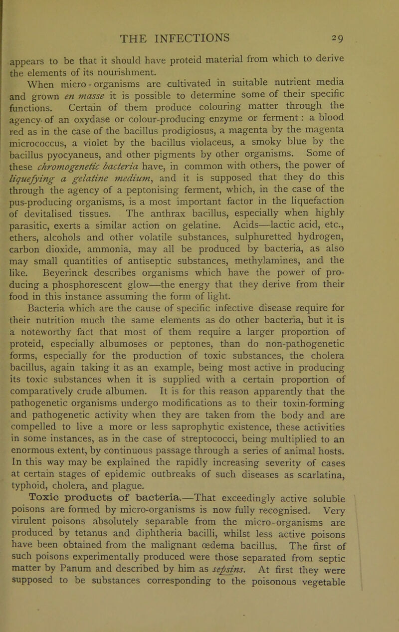 appears to be that it should have proteid material from which to derive the elements of its nourishment. When micro - organisms are cultivated in suitable nutrient media and grown en masse it is possible to determine some of their specific functions. Certain of them produce colouring matter through the agency- of an oxydase or colour-producing enzyme or ferment: a blood red as in the case of the bacillus prodigiosus, a magenta by the magenta micrococcus, a violet by the bacillus violaceus, a smoky blue by the bacillus pyocyaneus, and other pigments by other organisms. Some of these chromogenetic bacteria have, in common with others, the power of liquefying a gelatine medium, and it is supposed that they do this through the agency of a peptonising ferment, which, in the case of the pus-producing organisms, is a most important factor in the liquefaction of devitalised tissues. The anthrax bacillus, especially when highly parasitic, exerts a similar action on gelatine. Acids—lactic acid, etc., ethers, alcohols and other volatile substances, sulphuretted hydrogen, carbon dioxide, ammonia, may all be produced by bacteria, as also may small quantities of antiseptic substances, methylamines, and the like. Beyerinck describes organisms which have the power of pro- ducing a phosphorescent glow—the energy that they derive from their food in this instance assuming the form of light. Bacteria which are the cause of specific infective disease require for their nutrition much the same elements as do other bacteria, but it is a noteworthy fact that most of them require a larger proportion of proteid, especially albumoses or peptones, than do non-pathogenetic forms, especially for the production of toxic substances, the cholera bacillus, again taking it as an example, being most active in producing its toxic substances when it is supplied with a certain proportion of comparatively crude albumen. It is for this reason apparently that the pathogenetic organisms undergo modifications as to their toxin-forming and pathogenetic activity when they are taken from the body and are compelled to live a more or less saprophytic existence, these activities in some instances, as in the case of streptococci, being multiplied to an enormous extent, by continuous passage through a series of animal hosts. In this way may be explained the rapidly increasing severity of cases at certain stages of epidemic outbreaks of such diseases as scarlatina, typhoid, cholera, and plague. Toxic products of bacteria.—That exceedingly active soluble poisons are formed by micro-organisms is now fully recognised. Very virulent poisons absolutely separable from the micro-organisms are produced by tetanus and diphtheria bacilli, whilst less active poisons have been obtained from the malignant oedema bacillus. The first of such poisons experimentally produced were those separated from septic matter by Panum and described by him as sepsins. At first they were supposed to be substances corresponding to the poisonous vegetable