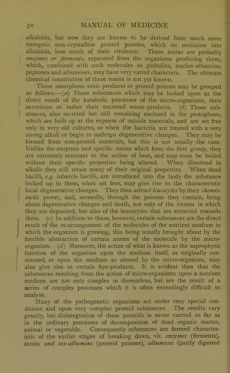 alkaloids, but now they are known to be derived from much more energetic non-crystalline proteid poisons, which on oxidation into alkaloids, lose much of their virulence. These toxins are probably enzy?nes or ferments, separated from the organisms producing them, which, combined with such molecules as globulins, nucleo-albumins, peptones and albumoses, may have very varied characters. The ultimate chemical constitution of these toxins is not yet known. These amorphous toxic products or proteid poisons may be grouped as follows—(a) Those substances which may be looked upon as the direct result of the katabolic processes of the micro-organisms, their secretions or rather their excreted waste-products. (b) Those sub- stances, also secreted but still remaining enclosed in the protoplasm, which are built up at the expense of outside materials, and are set free only in very old cultures, or when the bacteria are treated with a very strong alkali or begin to undergo degenerative changes. They may be formed from non-proteid materials, but this is not usually the case. Unlike the enzymes and specific toxins which form the first group, they are extremely resistant to the action of heat, and may even be boiled without their specific properties being altered. When dissolved in alkalis they still retain many of their original properties. When dead bacilli, e.g. tubercle bacilli, are introduced into the body the substance locked up in them, when set free, may give rise to the characteristic 1 local degenerative changes. They then attract leucocytes by their chemio- iactic power, and, secondly, through the poisons they contain, bring about degenerative changes and death, not only of the tissues in which they are deposited, but also of the leucocytes that are attracted towards them, (c) In addition to these, however, certain substances are the direct result of the re-arrangement of the molecules of the nutrient medium in which the organism is growing, this being usually brought about by the forcible abstraction of certain atoms of the molecule by the micro- organism. (d) Moreover, the action of what is known as the saprophytic function of the organism upon the medium itself, as originally con- stituted, or upon the medium as altered by the micro-organism, may also give rise to certain bye-products. It is evident then that the substances resulting from the action of micro-organisms upon a nutrient medium are not only complex in themselves, but are the result of a series of complex processes which it is often exceedingly difficult to analyse. Many of the pathogenetic organisms act under very special con- ditions and upon very complex proteid substances. The results vary greatly, but disintegration of these proteids is never carried so far as in the ordinary processes of decomposition of dead organic matter, animal or vegetable. Consequently substances are formed character- istic of the earlier stages of breaking down, viz. enzymes (ferments), toxins and tox-albu7nens (proteid poisons), albumoses (partly digested