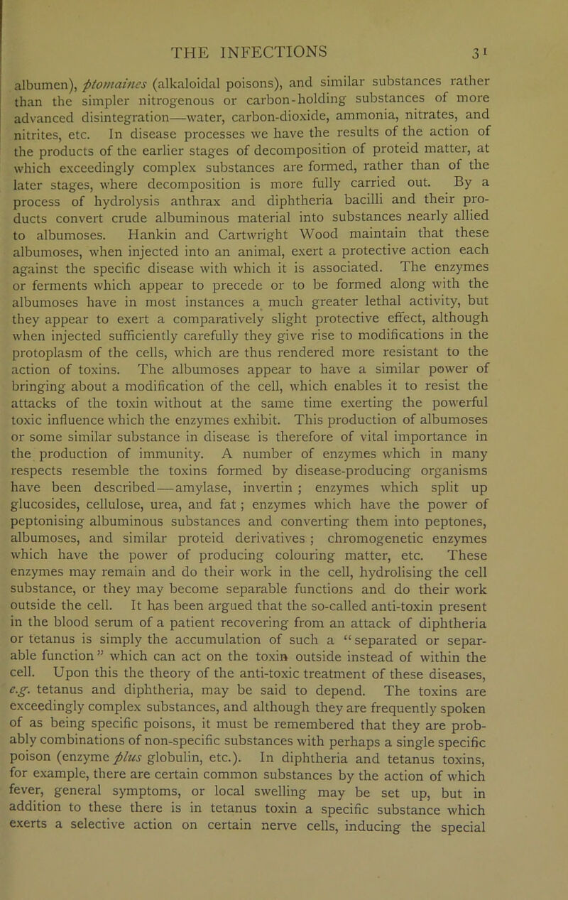 albumen), ptomaines (alkaloidal poisons), and similar substances rather than the simpler nitrogenous or carbon-holding substances of more advanced disintegration—water, carbon-dioxide, ammonia, nitrates, and nitrites, etc. In disease processes we have the results of the action of the products of the earlier stages of decomposition of proteid matter, at which exceedingly complex substances are formed, rather than of the later stages, where decomposition is more fully carried out. By a process of hydrolysis anthrax and diphtheria bacilli and their pro- ducts convert crude albuminous material into substances nearly allied to albumoses. Hankin and Cartwright Wood maintain that these albumoses, when injected into an animal, exert a protective action each against the specific disease with which it is associated. The enzymes or ferments which appear to precede or to be formed along with the albumoses have in most instances a much greater lethal activity, but they appear to exert a comparatively slight protective effect, although when injected sufficiently carefully they give rise to modifications in the protoplasm of the cells, which are thus rendered more resistant to the action of toxins. The albumoses appear to have a similar power of bringing about a modification of the cell, which enables it to resist the attacks of the toxin without at the same time exerting the powerful toxic influence which the enzymes exhibit. This production of albumoses or some similar substance in disease is therefore of vital importance in the production of immunity. A number of enzymes which in many respects resemble the toxins formed by disease-producing organisms have been described—amylase, invertin ; enzymes which split up glucosides, cellulose, urea, and fat; enzymes which have the power of peptonising albuminous substances and converting them into peptones, albumoses, and similar proteid derivatives ; chromogenetic enzymes which have the power of producing colouring matter, etc. These enzymes may remain and do their work in the cell, hydrolising the cell substance, or they may become separable functions and do their work outside the cell. It has been argued that the so-called anti-toxin present in the blood serum of a patient recovering from an attack of diphtheria or tetanus is simply the accumulation of such a “ separated or separ- able function ” which can act on the toxin outside instead of within the cell. Upon this the theory of the anti-toxic treatment of these diseases, e.g. tetanus and diphtheria, may be said to depend. The toxins are exceedingly complex substances, and although they are frequently spoken of as being specific poisons, it must be remembered that they are prob- ably combinations of non-specific substances with perhaps a single specific poison (enzyme plus globulin, etc.). In diphtheria and tetanus toxins, for example, there are certain common substances by the action of which fever, general symptoms, or local swelling may be set up, but in addition to these there is in tetanus toxin a specific substance which exerts a selective action on certain nerve cells, inducing the special